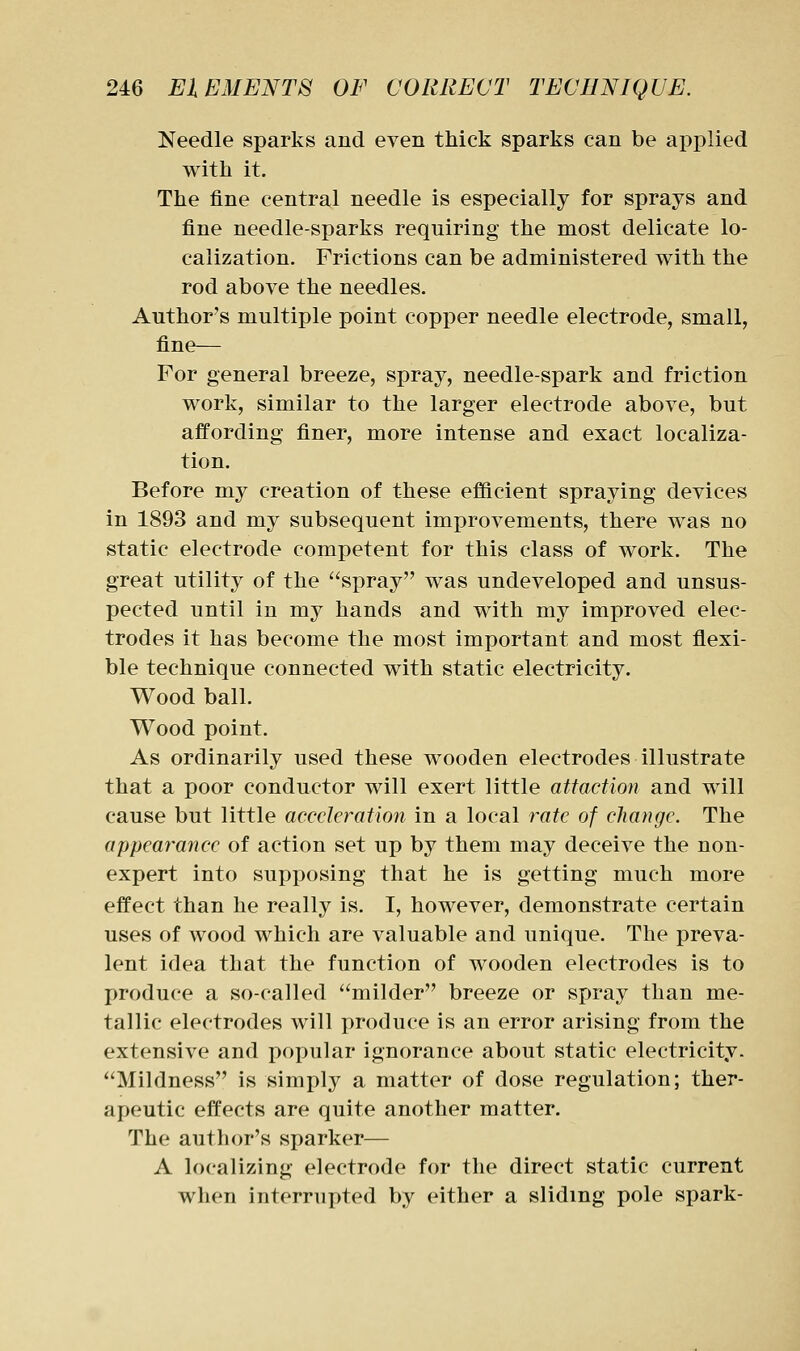 Needle sparks and even thick sparks can be applied with it. The fine central needle is especially for sprays and fine needle-sparks requiring the most delicate lo- calization. Frictions can be administered with the rod above the needles. Author's multiple point copper needle electrode, small, fine— For general breeze, spray, needle-spark and friction work, similar to the larger electrode above, but affording finer, more intense and exact localiza- tion. Before my creation of these efficient spraying devices in 1893 and my subsequent improvements, there was no static electrode competent for this class of work. The great utility of the spray was undeveloped and unsus- pected until in my hands and with my improved elec- trodes it has become the most important and most flexi- ble technique connected with static electricity. Wood ball. Wood point. As ordinarily used these wooden electrodes illustrate that a poor conductor will exert little attaction and will cause but little acceleration in a local rate of change. The appearance of action set up by them may deceive the non- expert into supposing that he is getting much more effect than he really is. I, however, demonstrate certain uses of wood which are valuable and unique. The preva- lent idea that the function of wooden electrodes is to produce a so-called milder breeze or spray than me- tallic electrodes will produce is an error arising from the extensive and popular ignorance about static electricity. Mildness is simply a matter of dose regulation; ther- apeutic effects are quite another matter. The author's sparker— A localizing electrode for the direct static current when interrupted by either a sliding pole spark-