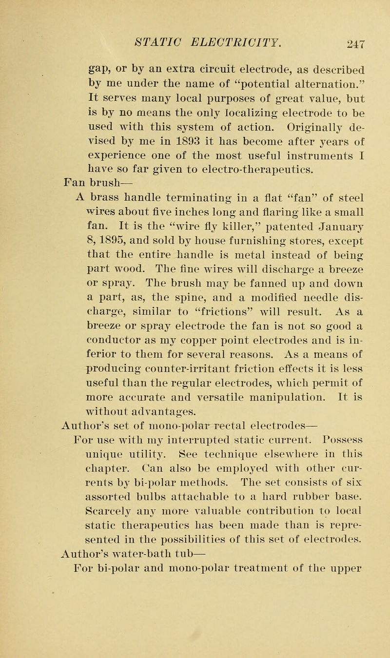 gap, or by an extra circuit electrode, as described by me under the name of potential alternation. It serves many local purposes of great value, but is by no means the only localizing electrode to be used with this system of action. Originally de- vised by me in 1893 it has become after years of experience one of the most useful instruments I have so far given to electro-therapeutics. Fan brush— A brass handle terminating in a flat fan of steel wires about five inches long and flaring like a small fan. It is the wire fly killer, patented January 8,1895, and sold by house furnishing stores, except that the entire handle is metal instead of being part wood. The fine wires will discharge a breeze or spray. The brush may be fanned up and down a part, as, the spine, and a modified needle dis- charge, similar to frictions will result. As a breeze or spray electrode the fan is not so good a conductor as my copper point electrodes and is in- ferior to them for several reasons. As a means of producing counter-irritant friction effects it is less useful than the regular electrodes, which permit of more accurate and versatile manipulation. It is without advantages. Author's set of mono-polar rectal electrodes— For use with my interrupted static current. Possess unique utility. See technique elsewhere in this chapter. Can also be employed with other cur- rents by bi-polar methods. The set consists of six assorted bulbs attachable to a hard rubber base. Scarcely any more valuable contribution to local static therapeutics has been made than is repre- sented in the possibilities of this set of electrodes. Author's water-bath tub— For bi-polar and mono-polar treatment of the upper