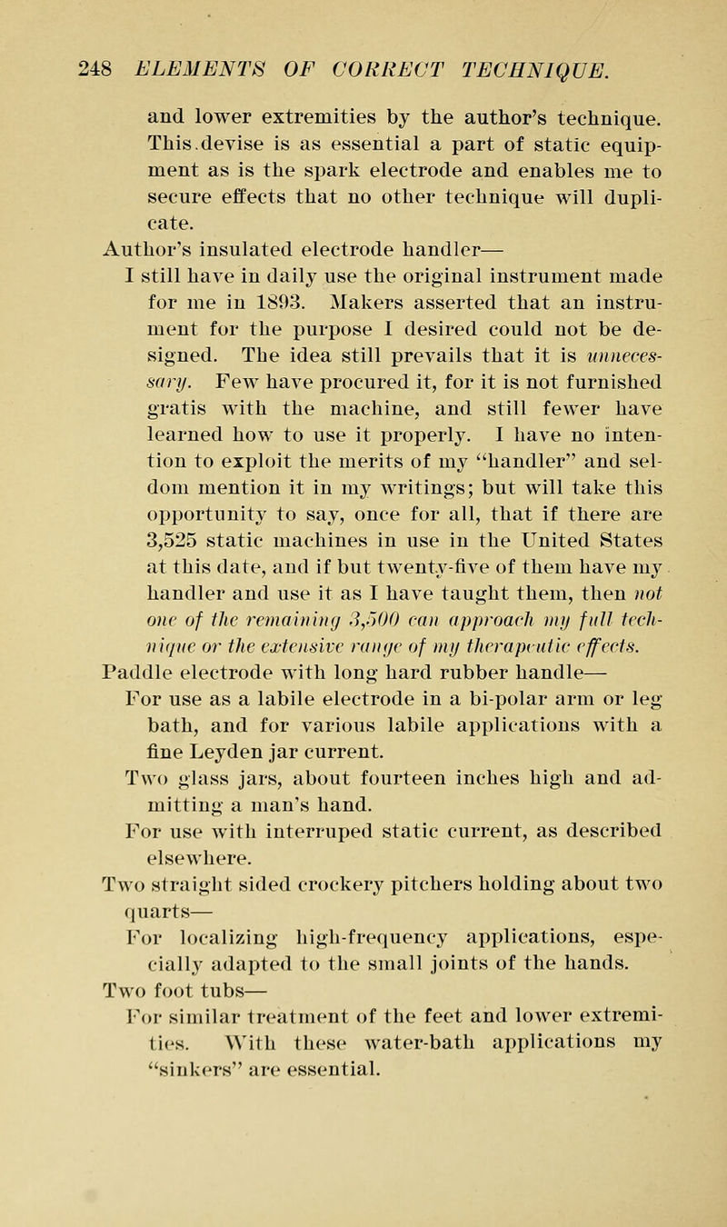 and lower extremities by the author's technique. This.devise is as essential a part of static equip- ment as is the spark electrode and enables me to secure effects that no other technique will dupli- cate. Author's insulated electrode handler— I still have in daily use the original instrument made for me in 1893. Makers asserted that an instru- ment for the purpose I desired could not be de- signed. The idea still prevails that it is unneces- sary. Few have procured it, for it is not furnished gratis with the machine, and still fewer have learned how to use it properly. I have no inten- tion to exploit the merits of my handler and sel- dom mention it in my writings; but will take this opportunity to say, once for all, that if there are 3,525 static machines in use in the United States at this date, and if but twenty-five of them have my handler and use it as I have taught them, then not one of the remainuuj 3,500 can approach my full tech- nique or the extensive range of my therapvutic effects. Paddle electrode with long hard rubber handle— For use as a labile electrode in a bipolar arm or leg- bath, and for various labile applications with a fine Leyden jar current. Two ghiss jars, about fourteen inches high and ad- mitting a man's hand. For use with interruped static current, as described elsewhere. Two straight sided crockery pitchers holding about two quarts— For localizing high-frequency applications, espe- cially adapted to the small joints of the hands. Two foot tubs— For similar treatment of the feet and lower extremi- ties. With these water-bath applications my sinkers are essential.
