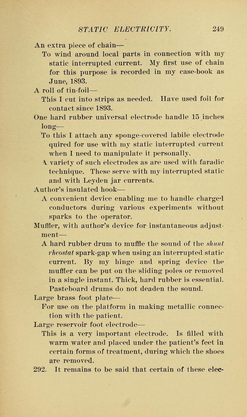 An extra piece of chain— To wind around local parts in connection with my static interrupted current. My first use of chain for this purpose is recorded in my case-book as June, 1893. A roll of tin-foil— This I cut into strips as needed. Have used foil for contact since 1893. One hard rubber universal electrode handle 15 inches long— To this I attach any sponge-covered labile electrode quired for use with my static interrupted current when I need to manipulate it personally. \. variety of such electrodes as are used with faradic technique. These serve with my interrupted static and with Ley den jar currents. Author's insulated hook— A convenient device enabling me to handle charged conductors during various experiments without sparks to the operator. Muffler, with author's device for instantaneous adjust- ment— A hard rubber drum to muffle the sound of the shunt rheostat spark-gap when using an interrupted static current. By my hinge and spring device the muffler can be put on the sliding poles or removed in a single instant. Thick, hard rubber is essential. Pasteboard drums do not deaden the sound. Large brass foot plate— For use on the platform in making metallic connec- tion with the patient. Large reservoir foot electrode— This is a very important electrode. Is filled with warm water and placed under the patient's feet in certain forms of treatment, during which the shoes are removed. 292. It remains to be said that certain of these elec-