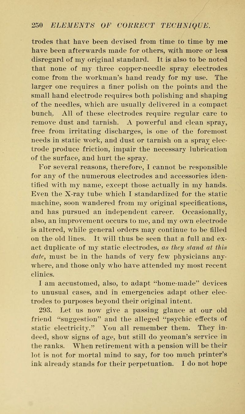 trodes that have been devised from time to time by me have been afterwards made for others, with more or less disregard of my original standard. It is also to be noted that none of my three copper-needle spray electrodes come from the workman's hand ready for my use. The larger one requires a finer polish on the points and the small hand electrode requires both polishing and shaping of the needles, which are usually delivered in a compact bunch. All of these electrodes require regular care to remove dust and tarnish. A powerful and clean spray, free from irritating discharges, is one of the foremost needs in static work, and dust or tarnish on a spray elec- trode produce friction, impair the necessary lubrication of the surface, and hurt the spray. For several reasons, therefore, I cannot be responsible for any of the numerous electrodes and accessories iden- tified with my name, except those actually in my hands. Even the X-ray tube which I standardized for the static machine, soon wandered from my original specifications, and has pursued an independent career. Occasionally, also, an improvement occurs to me, and my own electrode is altered, while general orders may continue to be filled on the old lines. It w^ill thus be seen that a full and ex- act duplicate of my static electrodes, as they stand at this date, must be in the hands of very few physicians any- where, and those only who have attended my most recent clinics. I am accustomed, also, to adapt ''home-made devices to unusual cases, and in emergencies adapt other elec- trodes to purposes beyond their original intent. 293. Let us now give a passing glance at our old friend suggestion and the alleged psychic effects of static electricity. You all remember them. They in- deed, show signs of age, but still do yeoman's service in the ranks. When retirement with a pension will be their lot is not for mortal mind to say, for too much printer's ink already stands for their peri)etuation. I do not hope