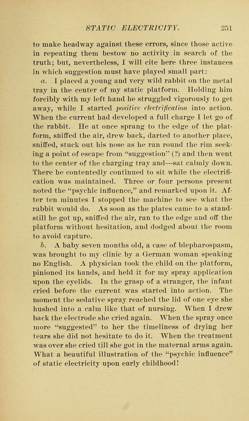 to make headway against these errors, since those active in repeating them bestow no activity in search of the truth; but, nevertheless, I will cite here three instances in which suggestion must have played small part: a. I placed a young and very wild rabbit on the metal tray in the center of my static platform. Holding him forcibly with my left hand he struggled vigorously to get away, while I started positive electrification into action. When the current had developed a full charge I let go of the rabbit. He at once sprang to the edge of the plat- form, sniffed the air, drew back, darted to another place, sniffed, stuck out his nose as he ran round the rim seek- ing a point of escape from suggestion (?) and then went to the center of the charging tray and—sat calmly down. There he contentedly continued to sit while the electrifi- cation was maintained. Three or four persons present noted the psychic influence, and remarked upon it. Af- ter ten minutes I stopped the machine to see what the rabbit would do. As soon as the plates came to a stand- still he got up, sniffed the air, ran to the edge and off the platform without hesitation, and dodged about the room to avoid capture. b. A baby seven months old, a case of blepharospasm, was brought to my clinic by a German woman speaking no English. A physician took the child on the platform, pinioned its hands, and held it for my spray application upon the eyelids. In the grasp of a stranger, the infant cried before the current was started into action. The moment the sedative spray reached the lid of one eye she hushed into a calm like that of nursing. When I drew back the electrode she cried again. When the spray once more suggested to her the timeliness of drying her tears she did not hesitate to do it. When the treatment was over she cried till she got in the maternal arms again. What a beautiful illustration of the psychic influence of static electricity upon early childhood!
