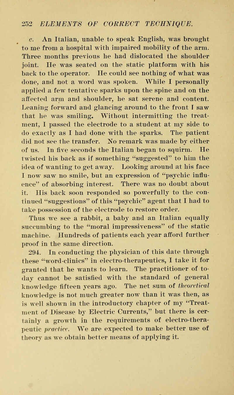 c. An Italian, unable to speak English, was brought to me from a hospital with impaired mobility of the arm. Three months previous he had dislocated the shoulder joint. He was seated on the static platform with his back to the operator. He could see nothing of what was done, and not a word was spoken. While I personally applied a few tentative sparks upon the spine and on the affected arm and shoulder, he sat serene and content. Leaning forward and glancing around to the front I saw that he was smiling. Without intermitting the treat- ment, I passed the electrode to a student at my side to do exactly as I had done with the sparks. The patient did not see the transfer. No remark was made by either of us. In five seconds the Italian began to squirm. He twisted his back as if something suggested to him the idea of wanting to get away. Looking around at his face I now saw no smile, but an expression of psychic influ- ence of absorbing interest. There was no doubt about it. His back soon responded so powerfully to the con- tinued suggestions of this psychic agent that I had to take possession of the electrode to restore order. Thus we see a rabbit, a baby and an Italian equally succumbing to the moral impressiveness of the static machine. Hundreds of patients each year afford further proof in the same direction. 294. In conducting the physician of this date through these word-clinics in electro-therapeutics, I take it for granted that he wants to learn. The practitioner of to- day cannot be satisfied with the standard of general knowledge fifteen years ago. The net sum of theoretical knowledge is not much greater now than it was then, as is well shown in the introductory chapter of my Treat- ment of Disease by Electric Currents, but there is cer- tainly a growth in the requirements of electro-thera- peutic practice. We are expected to make better use of theory as we obtain better means of applying it.