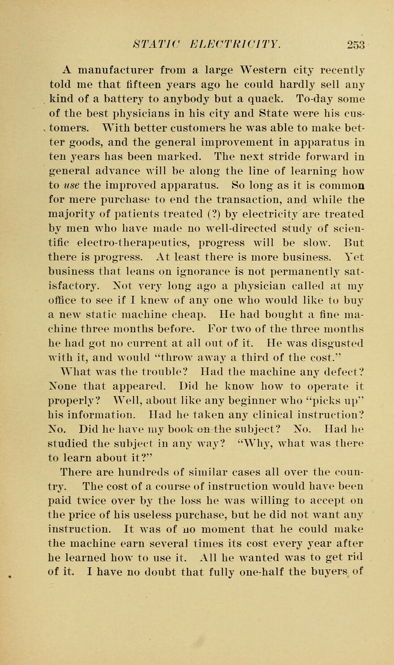 A manufacturer from a large Western city recently told me that fifteen years ago he could hardly sell any kind of a battery to anybody but a quack. To-day some of the best physicians in his city and State were his cus- . tomers. With better customers he was able to make bet- ter goods, and the general improvement in apparatus in ten years has been marked. The next stride forward in general advance will be along the line of learning how to use the improved apparatus. So long as it is common for mere purchase to end the transaction, and while the majority of patients treated (?) by electricity are treated by men who have made no well-directed study of scien- tific electro-therapeutics, progress will be slow. But there is progress. At least there is more business. Yet business that leans on ignorance is not permanently sat- isfactory. Not very long ago a physician called at my office to see if I knew of any one who would like to buy a new static machine cheap. He had bought a fine ma- chine three months before. For two of the three months he had got no current at all out of it. He was disgusted with it, and would throw away a third of the cost. What was the trouble? Had the machine any defect? None that appeared. Did he know how to operate it properly? Well, about like any beginner who picks up his information. Had he taken any clinical instruction? No. Did he have my book on the subject? No. Had he studied the subject in any way? Why, what was there to learn about it? There are hundreds of similar cases all over the coun- try. The cost of a course of instruction would have been paid twice over by the loss he was willing to accept on the price of his useless purchase, but he did not want any instruction. It was of no moment that he could make the machine earn several times its cost every year after he learned how to use it. All he wanted was to get rid of it. I have no doubt that fully one-half the buyers of