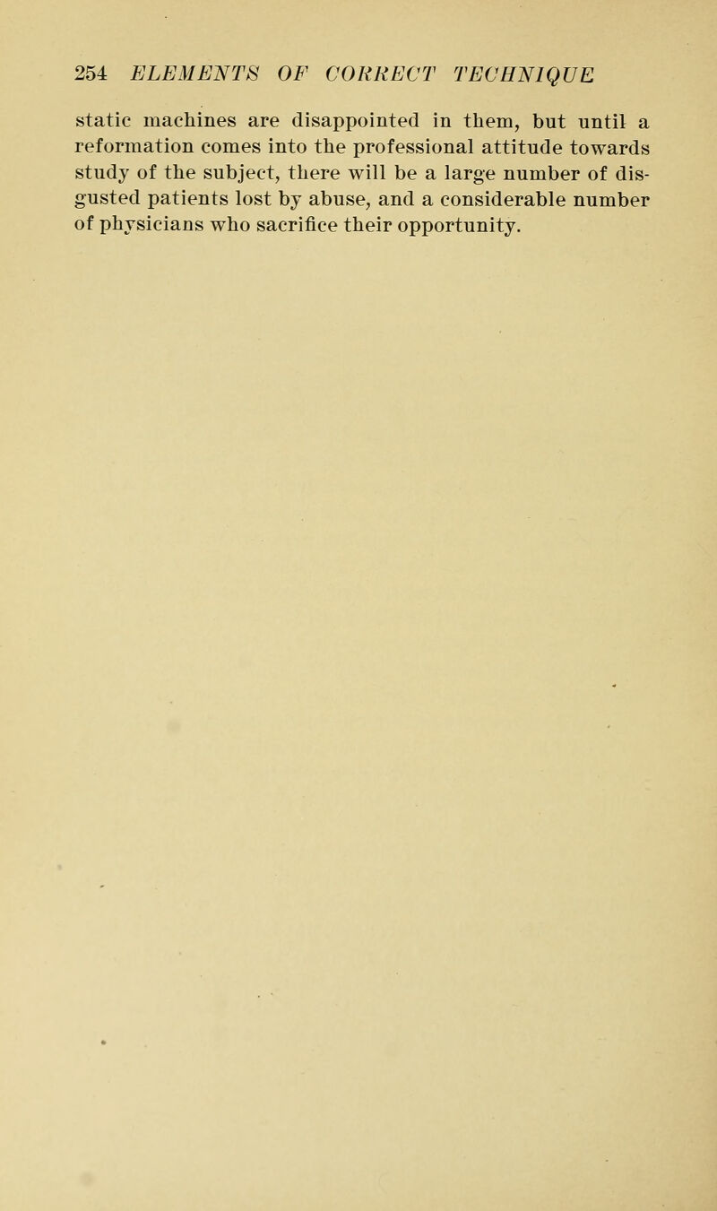 static machines are disappointed in them, but until a reformation comes into the professional attitude towards study of the subject, there will be a large number of dis- gusted patients lost by abuse, and a considerable number of physicians who sacrifice their opportunity.