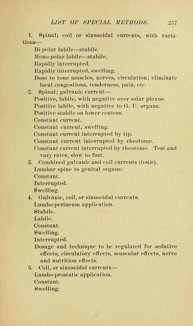 1. Spinal; coil or sinusoidal currents, with varia- tions— Bipolar labile—stabile. Mono-polar labile—stabile. Rapidly interrupted. Rapidly interrupted, swelling. Dose to tone muscles, nerves, circulation; eliminate local congestions, tenderness, pain, etc. 2. Spinal; galvanic current— Positive, labile, with negative over solar plexus. Positive labile, with negative to G. U. organs. Positive stabile on lower centers. Constant current. Constant current, swelling. Constant current interrupted by tip. Constant current interrupted by rheotome. Constant current interrupted by rheotome. Test and vary rates, slow to fast. 3. Combined galvanic and coil currents (tonic). Lumbar spine to genital organs: Constant. Interrupted. Swelling. 4. Galvanic, coil, or sinusoidal currents. Lumbo-perineum application. Stabile. Labile. Constant. Swelling. Interrupted. Dosage and technique to be regulated for sedative effects, circulatory effects, muscular effects, nerve and nutrition effects. 5. Coil, or sinusoidal currents— Lumbo-prostatic application. Constant.