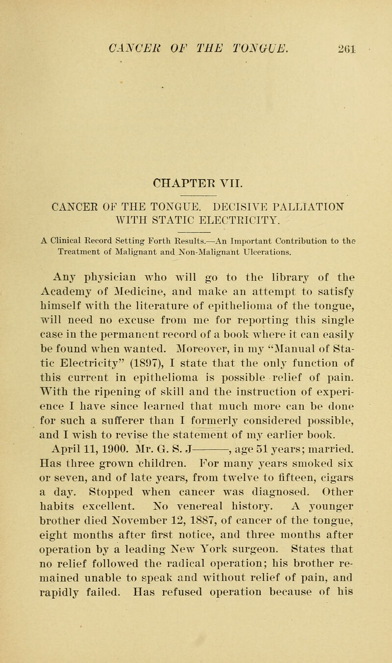 CHAPTER VII. CANCEE OF THE TONGUE. DECISIVE PALLIATION WITH STATIC ELECTEICITY. A Clinical Record Setting Forth Results.—An Important Contribution to the Treatment of Malignant and Non-Malignant Ulcerations. Any physician who will go to the library of the Academy of Medicine, and make an attempt to satisfy himself with the literature of epithelioma of the tongue, will need no excuse from me for reporting this single case in the permanent record of a book where it can easily be found when wanted. Moreover, in my Manual of Sta- tic Electricity (1897), I state that the only function of this current in epithelioma is possible relief of pain. With the ripening of skill and the instruction of experi- ence I have since learned that much more can be done for such a sufferer than I formerly considered possible, and I wish to revise the statement of my earlier book. April 11, 1900. Mr. G. S. J , age 51 years; married. Has three grown children. For many years smoked six or seven, and of late years, from twelve to fifteen, cigars a day. Stopped when cancer was diagnosed. Other habits excellent. No venereal history. A younger brother died November 12, 1887, of cancer of the tongue, eight months after first notice, and three months after operation by a leading New York surgeon. States that no relief followed the radical operation; his brother re- mained unable to speak and without relief of pain, and rapidly failed. Has refused operation because of his