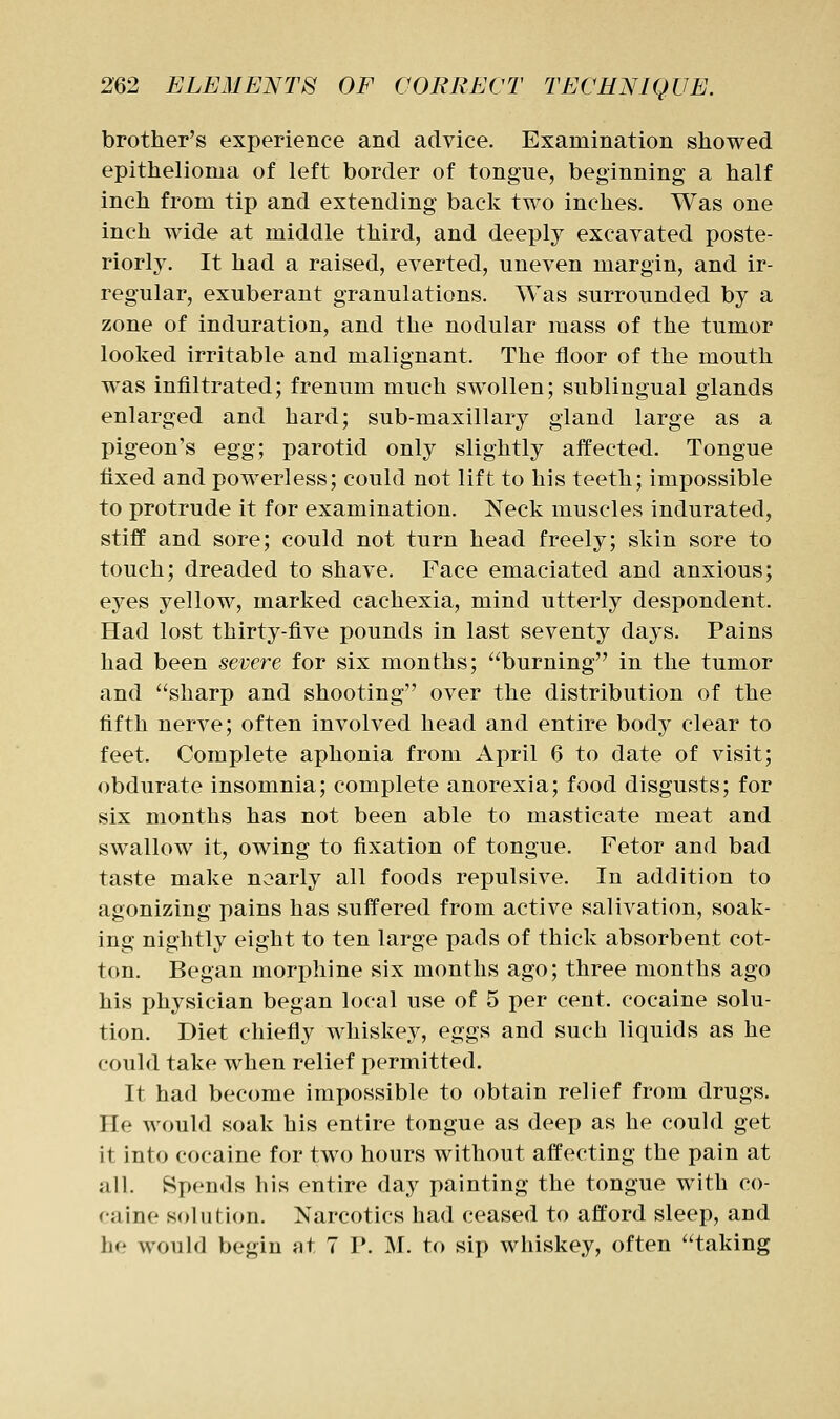 brother's experience and advice. Examination showed epithelioma of left border of tongue, beginning a half inch from tip and extending back two inches. Was one inch wide at middle third, and deeply excavated poste- riorly. It had a raised, everted, uneven margin, and ir- regular, exuberant granulations. Was surrounded by a zone of induration, and the nodular mass of the tumor looked irritable and malignant. The floor of the mouth was infiltrated; frenum much swollen; sublingual glands enlarged and hard; sub-maxillary gland large as a pigeon's egg; parotid only slightly affected. Tongue fixed and powerless; could not lift to his teeth; impossible to protrude it for examination. Neck muscles indurated, stiff and sore; could not turn head freely; skin sore to touch; dreaded to shave. Face emaciated and anxious; eyes yellow, marked cachexia, mind utterly despondent. Had lost thirty-five pounds in last seventy days. Pains had been severe for six months; burning in the tumor and sharp and shooting over the distribution of the fifth nerve; often involved head and entire body clear to feet. Complete aphonia from April 6 to date of visit; obdurate insomnia; complete anorexia; food disgusts; for six months has not been able to masticate meat and SAvallow it, owing to fixation of tongue. Fetor and bad taste make nearly all foods repulsive. In addition to agonizing pains has suffered from active salivation, soak- ing nightly eight to ten large pads of thick absorbent cot- ton. Began morphine six months ago; three months ago his physician began local use of 5 per cent, cocaine solu- tion. Diet chiefly whiskey, eggs and such liquids as he could take when relief permitted. It had become impossible to obtain relief from drugs. He would soak his entire tongue as deep as he could get it into cocaine for two hours without affecting the pain at all. Spends his entire day painting the tongue with co- caine solution. Narcotics had ceased to afford sleep, and he would begin at 7 V. M. to sip whiskey, often taking