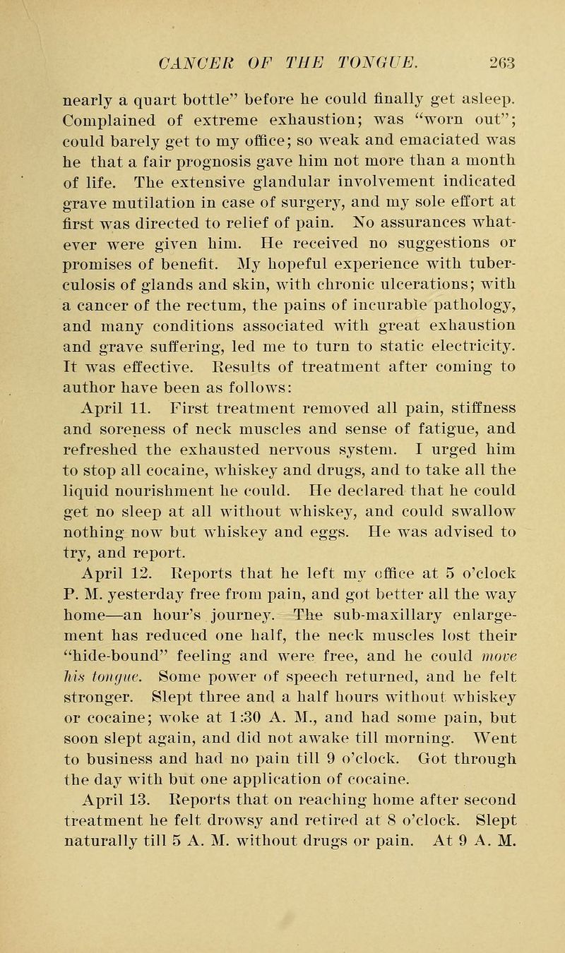 nearly a quart bottle before he could finally get asleep. Complained of extreme exhaustion; was worn out; could barely get to my office; so weak and emaciated was he that a fair prognosis gave him not more than a month of life. The extensive glandular involvement indicated grave mutilation in case of surgery, and my sole effort at first was directed to relief of pain. No assurances what- ever were given him. He received no suggestions or promises of benefit. My hopeful experience with tuber- culosis of glands and skin, with chronic ulcerations; with a cancer of the rectum, the pains of incurable pathology, and many conditions associated with great exhaustion and grave suffering, led me to turn to static electricity. It was effective. Results of treatment after coming to author have been as follows: April 11. First treatment removed all pain, stiffness and soreness of neck muscles and sense of fatigue, and refreshed the exhausted nervous system. I urged him to stop all cocaine, whiskey and drugs, and to take all the liquid nourishment he could. He declared that he could get no sleep at all without whiskey, and could swallow nothing now but whiskey and eggs. He was advised to try, and report. April 12. Reports that he left my office at 5 o'clock P. M. yesterday free from pain, and got better all the way home—an hour's journey. The sub-maxillary enlarge- ment has reduced one half, the neck muscles lost their hide-bound feeling and were free, and he could move Jm toitgue. Some power of speech returned, and he felt stronger. Slept three and a half hours without whiskey or cocaine; woke at 1:30 A. M., and had some pain, but soon slept again, and did not awake till morning. Went to business and had no pain till 9 o'clock. Got through the day with but one application of cocaine. April 13. Reports that on reaching home after second treatment he felt drowsy and retired at 8 o'clock. Slept naturally till 5 A. M. without drugs or pain. At 9 A. M.