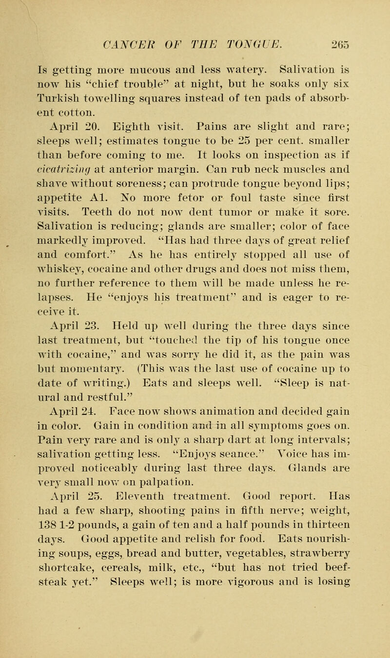 Is getting more mucous and less watery. Salivation is now his chief trouble at night, but he soaks only six Turkish towelling squares instead of ten pads of absorb- ent cotton. April 20. Eighth visit. Pains are slight and rare; sleeps well; estimates tongue to be 25 per cent, smaller than before coming to me. It looks on inspection as if cicatrizing at anterior margin. Can rub neck muscles and shave without soreness; can protrude tongue beyond lips; appetite Al. No more fetor or foul taste since first visits. Teeth do not now dent tumor or make it sore. Salivation is reducing; glands are smaller; color of face markedly improved. Has had three days of great relief and comfort. As he has entirely stopped all use of whiskey, cocaine and other drugs and does not miss them, no further reference to them will be made unless he re- lapses. He enjoys his treatment and is eager to re- ceive it. April 23. Held up well during the three days since last treatment, but touched the tip of his tongue once with cocaine, and was sorry he did it, as the pain was but momentary. (This was the last use of cocaine up to date of Avriting.) Eats and sleeps well. Sleep is nat- ural and restful. April 24. Face now shows animation and decided gain in color. Gain in condition and in all symptoms goes on. Pain very rare and is only a sharp dart at long intervals; salivation getting less. Enjoys seance. Voice has im- proved noticeably during last three days. Glands are ver}' small novr on palpation. April 25. Eleventh treatment. Good report. Has had a few sharp, shooting pains in fifth nerve; weight, 138 1-2 pounds, a gain of ten and a half pounds in thirteen days. Good appetite and relish for food. Eats nourish- ing soups, eggs, bread and butter, vegetables, strawberry shortcake, cereals, milk, etc., but has not tried beef- steak yet. Sleeps well; is more vigorous and is losing
