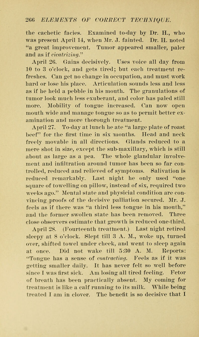 the cachetic facies. Examined to-day by Dr. H., who was present April 14, when Mr. J. fainted. Dr. H. noted a great improvement. Tumor appeared smaller, paler and as if cicatrizing^ April 26. Gains decisively. Uses voice all day from 10 to 3 o'clock, and gets tired; but each treatment re- freshes. Can get no change in occupation, and must work hard or lose his place. Articulation sounds less and less as if he held a pebble in his mouth. The granulations of tumor look much less exuberant, and color has paled still more. Mobility of tongue increased. Can now open mouth wide and manage tongue so as to permit better ex- amination and more thorough treatment. April 27. To-day at lunch he ate a large plate of roast beef for the first time in six months. Head and neck freely movable in all directions. Glands reduced to a mere shot in size, except the sub-maxillary, which is still about as large as a pea. The whole glandular involve- ment and infiltration around tumor has been so far con- trolled, reduced and relieved of symptoms. Salivation is reduced remarkably. Last night he only used one square of towelling on pillow, instead of six, required two weeks ago. Mental state and physicial condition are con- vincing proofs of the decisive palliation secured. Mr. J. feels as if there was '^a third less tongue in his mouth, and the former swollen state has been removed. Three close observers estimate that growth is reduced one-third. April 28. (Fourteenth treatment.) Last night retired sleepy at 8 o'clock. Slept till 3 A. M., woke up, turned over, shifted towel under cheek, and went to sleep again at once. Did not wake till 5:30 A. M. Reports: Tongue has a sense of contracting. Feels as if it was getting smaller daily. It has never felt so well before since I was first sick. Am losing all tired feeling. Fetor of breath has been practically absent. My coming for treatment is like a calf running to its milk. While being treated T am in clover. The benefit is so decisive that I