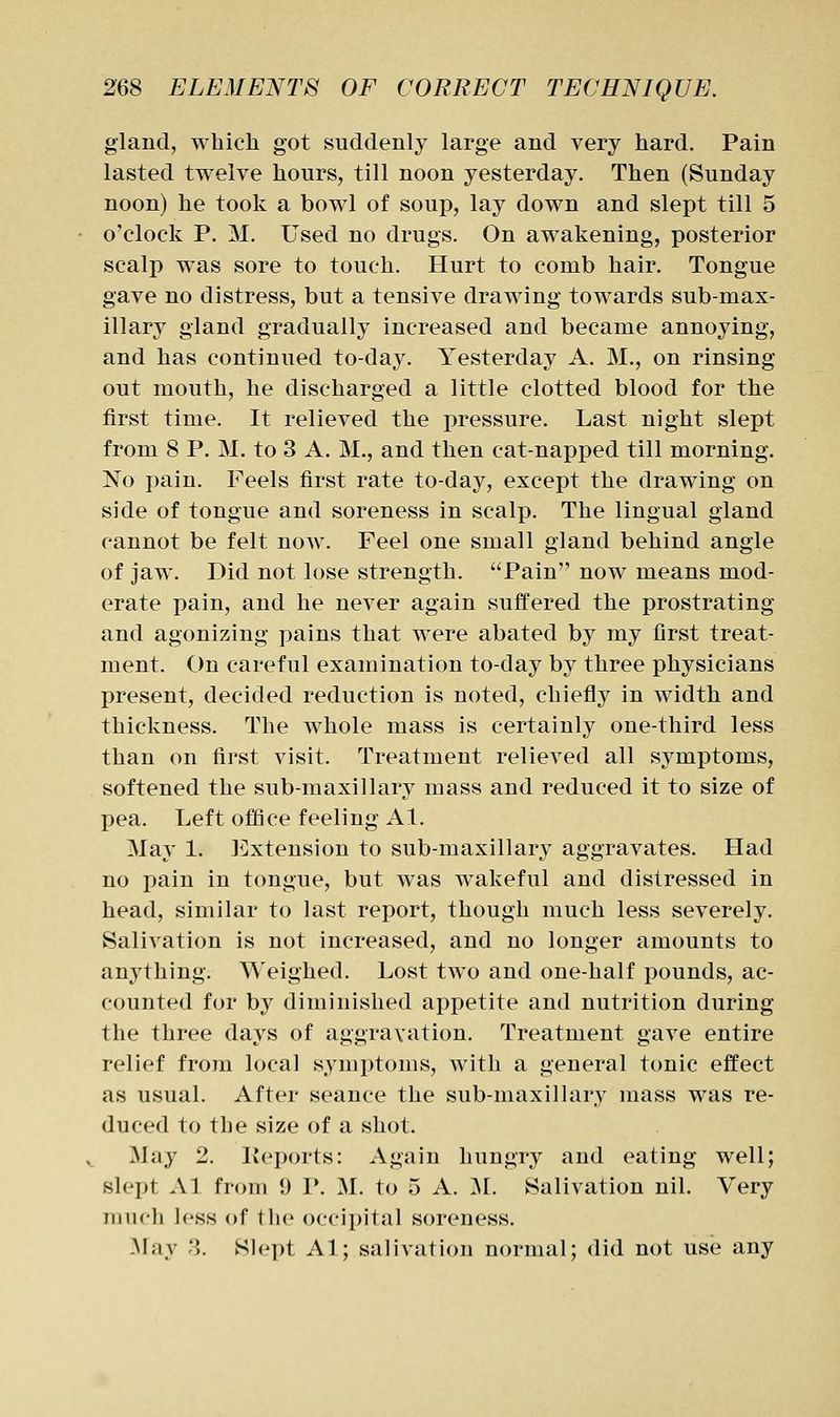 gland, which got suddenly large and very hard. Pain lasted twelve hours, till noon yesterday. Then (Sunday noon) he took a bowl of soup, lay down and slept till 5 o'clock P. M. Used no drugs. On awakening, posterior scalp was sore to touch. Hurt to comb hair. Tongue gave no distress, but a tensive drawing towards sub-max- illary gland gradually increased and became annoying, and has continued to-day. Yesterday A. M., on rinsing out mouth, he discharged a little clotted blood for the first time. It relieved the pressure. Last night slept from 8 P. M. to 3 A. M., and then cat-napped till morning. No pain. Feels first rate to-day, except the drawing on side of tongue and soreness in scalp. The lingual gland cannot be felt now. Feel one small gland behind angle of jaw. Did not lose strength. Pain now means mod- erate pain, and he never again suffered the prostrating and agonizing pains that were abated by my first treat- ment. On careful examination to-day by three physicians present, decided reduction is noted, chiefly in width and thickness. The whole mass is certainly one-third less than on first visit. Treatment relieved all symptoms, softened the sub-maxillary mass and reduced it to size of pea. Left office feeling Al. May 1. Extension to sub-maxillary aggravates. Had no pain in tongue, but was wakeful and distressed in head, similar to last report, though much less severely. Salivation is not increased, and no longer amounts to anything. Weighed. Lost two and one-half pounds, ac- counted for by diminished appetite and nutrition during the three days of aggravation. Treatment gave entire relief from local symptoms, with a general tonic effect as usual. After seance the sub-maxillary mass was re- duced to the size of a shot. May 2. lieports: Again hungry and eating well; slept Al from 9 1*. M. to 5 A. :M. Salivation nil. Very much less of the occipital soreness. May 3. Slept Al; salivation normal; did not use any