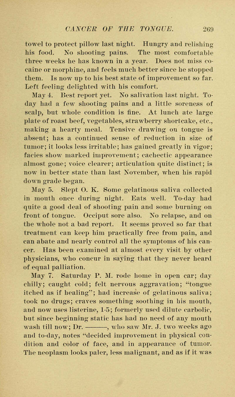 towel to protect pillow last night. Hungry and relishing his food. No shooting pains. The most comfortable three weeks he has known in a year. Does not miss co- caine or morphine, and feels much better since he stopped them. Is now up to his best state of improvement so far. Left feeling delighted with his comfort. May 4. Best report yet. No salivation last night. To- day had a few shooting pains and a little soreness of scalp, but whole condition is fine. At lunch ate large plate of roast beef, vegetables, strawberry shortcake, etc., making a hearty meal. Tensive drawing on tongue is absent; has a continued sense of reduction in size of tumor; it looks less irritable; has gained greatly in vigor; facies show marked improvement; cachectic appearance almost gone; voice clearer; articulation quite distinct; is now in better state than last November, when his rapid down grade began. May 5. Slept O. K. Some gelatinous saliva collected in mouth once during night. Eats well. To-day had quite a good deal of shooting pain and some burning on front of tongue. Occiput sore also. No relapse, and on the whole not a bad report. It seems proved so far that treatment can keep him practically free from pain, and can abate and nearly control all the symptoms of his can- cer. Has been examined at almost every visit by other physicians, who concur in saying that they never heard of equal palliation. May 7. Saturday P. M. rode home in open car; day chilly; caught cold; felt nervous aggravation; tongue itched as if healing; had increase of gelatinous saliva; took no drugs; craves something soothing in his mouth, and now uses listerine, 1-5; formerly used dilute carbolic, but since beginning static has had no need of any mouth wash till now; Dr. , who saw Mr. J. two weeks ago and to-day, notes decided improvement in physical con- dition and color of face, and in appearance of tumor. The neoplasm looks paler, less malignant, and as if it was
