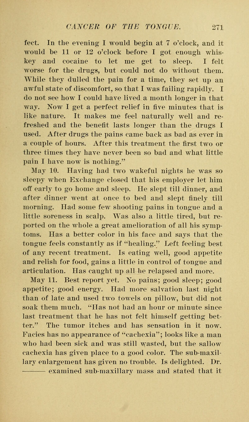 feet. In the evening I would begin at 7 o'clock, and it would be 11 or 12 o'clock before I got enough whis- key and cocaine to let me get to sleep. I felt worse for the drugs, but could not do without them. While they dulled the pain for a time, they set up an awful state of discomfort, so that I was failing rapidly. I do not see how I could have lived a month longer in that way. Now I get a perfect relief in five minutes that is like nature. It makes me feel naturally well and re- freshed and the benefit lasts longer than the drugs I used. After drugs the pains came back as bad as ever in a couple of hours. After this treatment the first two or three times they have never been so bad and what little pain I have now is nothing. May 10. Having had two wakeful nights he was so sleepy when Exchange closed that his employer let him off early to go home and sleep. He slept till dinner, and after dinner went at once to bed and slept finely till morning. Had some few shooting pains in tongue and a little soreness in scalp. Was also a little tired, but re- ported on the whole a great amelioration of all his symp- toms. Has a better color in his face and says that the tongue feels constantly as if healing. Left feeling best of any recent treatment. Is eating well, good appetite and relish for food, gains a little in control of tongue and articulation. Has caught up all he relapsed and more. May 11. Best report yet. No pains; good sleep; good appetite; good energy. Had more salvation last night than of late and used two towels on pillow, but did not soak them much. Has not had an hour or minute since last treatment that he has not felt himself getting bet- ter. The tumor itches and has sensation in it now. Facies has no appearance of cachexia; looks like a man who had been sick and was still wasted, but the sallow cachexia has given place to a good color. The sub-maxil- lary enlargement has given no trouble. Is delighted. Dr. examined sub-maxillary mass and stated that it