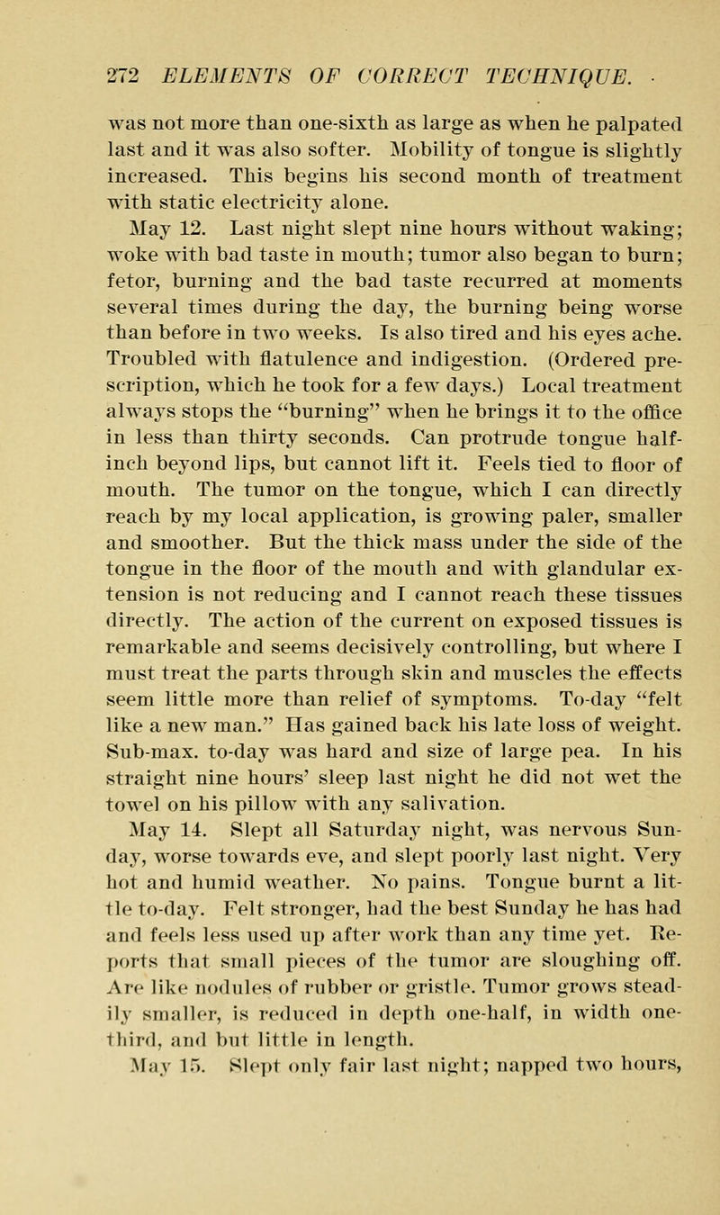 was not more than one-sixth as large as when he palpated last and it was also softer. Mobility of tongue is slightly increased. This begins his second month of treatment with static electricity alone. May 12. Last night slept nine hours without waking; woke with bad taste in mouth; tumor also began to burn; fetor, burning and the bad taste recurred at moments several times during the day, the burning being worse than before in two weeks. Is also tired and his eyes ache. Troubled with flatulence and indigestion. (Ordered pre- scription, which he took for a few days.) Local treatment always stops the burning when he brings it to the office in less than thirty seconds. Can protrude tongue half- inch beyond lips, but cannot lift it. Feels tied to floor of mouth. The tumor on the tongue, which I can directly reach by my local application, is growing paler, smaller and smoother. But the thick mass under the side of the tongue in the floor of the mouth and with glandular ex- tension is not reducing and I cannot reach these tissues directly. The action of the current on exposed tissues is remarkable and seems decisively controlling, but where I must treat the parts through skin and muscles the effects seem little more than relief of symptoms. To-day felt like a new man. Has gained back his late loss of weight. Sub-max. to-day was hard and size of large pea. In his straight nine hours' sleep last night he did not wet the towel on his pillow with any salivation. May 14. Slept all Saturday night, was nervous Sun- day, worse towards eve, and slept poorly last night. Very hot and humid weather. No pains. Tongue burnt a lit- tle to-day. Felt stronger, had the best Sunday he has had and feels less used up after work than any time yet. Re- ports that small pieces of the tumor are sloughing off. Are like nodules of rubber or gristle. Tumor grows stead- ily smaller, is reduced in depth one-half, in width one- third, and but little in length. May 15. Slept only fair last night; napped two hours,