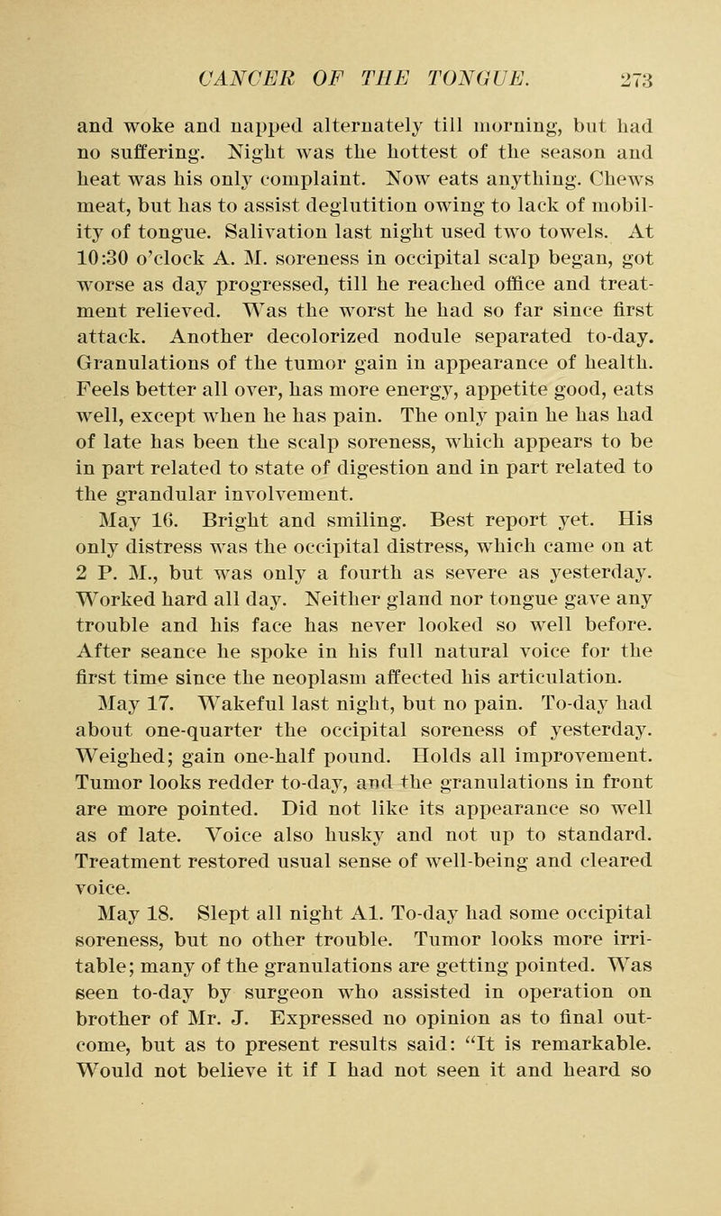 and woke and napped alternately till morning, but had no suffering. Night Avas the hottest of the season and heat was his only complaint. Now eats anything. Chews meat, but has to assist deglutition owing to lack of mobil- ity of tongue. Salivation last night used two towels. At 10:30 o'clock A. M. soreness in occipital scalp began, got worse as day progressed, till he reached office and treat- ment relieved. Was the worst he had so far since first attack. Another decolorized nodule separated to-day. Granulations of the tumor gain in appearance of health. Feels better all over, has more energy, appetite good, eats well, except when he has pain. The only pain he has had of late has been the scalp soreness, which appears to be in part related to state of digestion and in part related to the grandular involvement. May 16. Bright and smiling. Best report yet. His only distress was the occipital distress, which came on at 2 P. M., but was only a fourth as severe as yesterday. Worked hard all day. Neither gland nor tongue gave any trouble and his face has never looked so well before. After seance he spoke in his full natural voice for the first time since the neoplasm affected his articulation. May 17. Wakeful last night, but no pain. To-day had about one-quarter the occipital soreness of yesterday. Weighed; gain one-half pound. Holds all improvement. Tumor looks redder to-day, and the granulations in front are more pointed. Did not like its appearance so well as of late. Voice also husky and not up to standard. Treatment restored usual sense of well-being and cleared voice. May 18. Slept all night Al. To-day had some occipital soreness, but no other trouble. Tumor looks more irri- table; many of the granulations are getting pointed. Was seen to-day by surgeon who assisted in operation on brother of Mr. J. Expressed no opinion as to final out- come, but as to present results said: It is remarkable. Would not believe it if I had not seen it and heard so