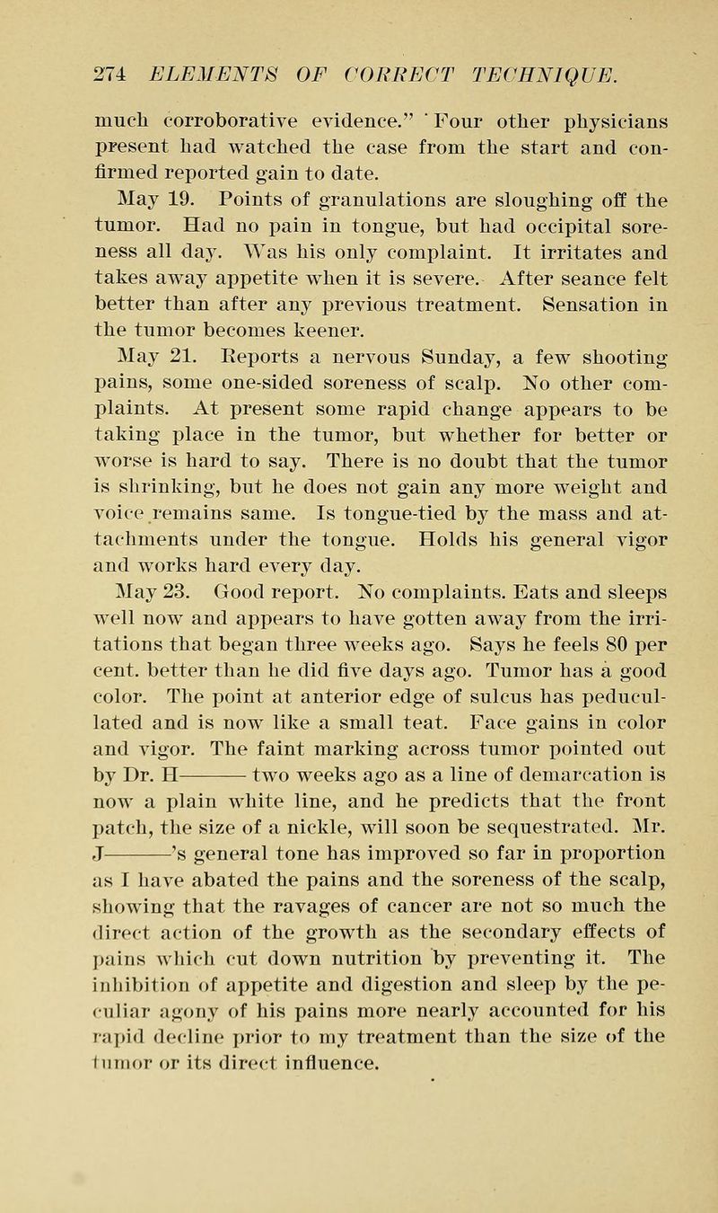 much corroborative evidence.  Four other physicians present had watched the case from the start and con- firmed reported gain to date. May 19. Points of granulations are sloughing off the tumor. Had no pain in tongue, but had occipital sore- ness all day. Was his only complaint. It irritates and takes away appetite when it is severe. After seance felt better than after any previous treatment. Sensation in the tumor becomes keener. May 21. Reports a nervous Sunday, a few shooting pains, some one-sided soreness of scalp. No other com- plaints. At present some rapid change appears to be taking place in the tumor, but whether for better or worse is hard to say. There is no doubt that the tumor is shrinking, but he does not gain any more weight and voice remains same. Is tongue-tied by the mass and at- tachments under the tongue. Holds his general vigor and works hard every day. May 23. Good report. No complaints. Eats and sleeps well now and appears to have gotten away from the irri- tations that began three weeks ago. Says he feels 80 per cent, better than he did five days ago. Tumor has a good color. The point at anterior edge of sulcus has peducul- lated and is now like a small teat. Face gains in color and vigor. The faint marking across tumor ftointed out by Dr. H two weeks ago as a line of demarcation is now a plain white line, and he predicts that the front patch, the size of a nickle, will soon be sequestrated. Mr. J 's general tone has improved so far in proportion as I have abated the pains and the soreness of the scalp, showing that the ravages of cancer are not so much the direct action of the growth as the secondary effects of pains wliich cut down nutrition by preventing it. The inliibition of appetite and digestion and sleep by the pe- culiar agony of his pains more nearly accounted for his rapid decline prior to my treatment than the size of the tiiTiior or its direct influence.