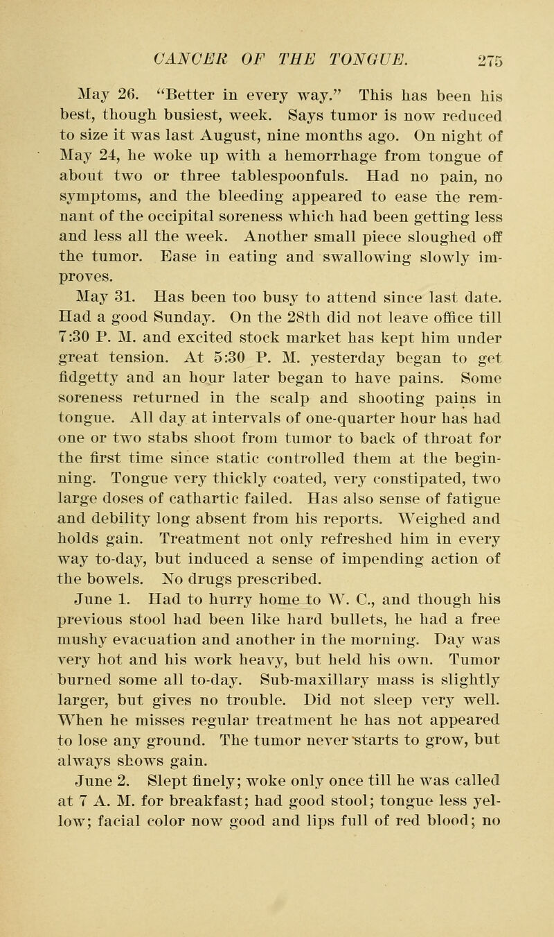 May 26. Better in every way. This has been his best, though busiest, week. Says tumor is now reduced to size it was last August, nine months ago. On night of May 24, he woke up with a hemorrhage from tongue of about two or three tablespoonfuls. Had no pain, no symptoms, and the bleeding appeared to ease the rem- nant of the occipital soreness which had been getting less and less all the week. Another small piece sloughed off the tumor. Ease in eating and swallowing slowly im- proves. May 31. Has been too busy to attend since last date. Had a good Sunday. On the 28th did not leave office till 7:30 P. M. and excited stock market has kept him under great tension. At 5:30 P. M. yesterday began to get fidgetty and an hour later began to have pains. Some soreness returned in the scalp and shooting pains in tongue. All day at intervals of one-quarter hour has had one or two stabs shoot from tumor to back of throat for the first time since static controlled them at the begin- ning. Tongue very thickly coated, very constipated, two large doses of cathartic failed. Has also sense of fatigue and debility long absent from his reports. Weighed and holds gain. Treatment not only refreshed him in every way to-day, but induced a sense of impending action of the bowels. No drugs prescribed. June 1. Had to hurry home to W. C, and though his previous stool had been like hard bullets, he had a free mushy evacuation and another in the morning. Day was very hot and his work heavy, but held his own. Tumor burned some all to-day. Sub-maxillary mass is slightly larger, but gives no trouble. Did not sleep very well. When he misses regular treatment he has not appeared to lose any ground. The tumor never starts to grow, but always shows gain. June 2. Slept finely; woke only once till he was called at 7 A. M. for breakfast; had good stool; tongue less yel- low; facial color now good and lips full of red blood; no
