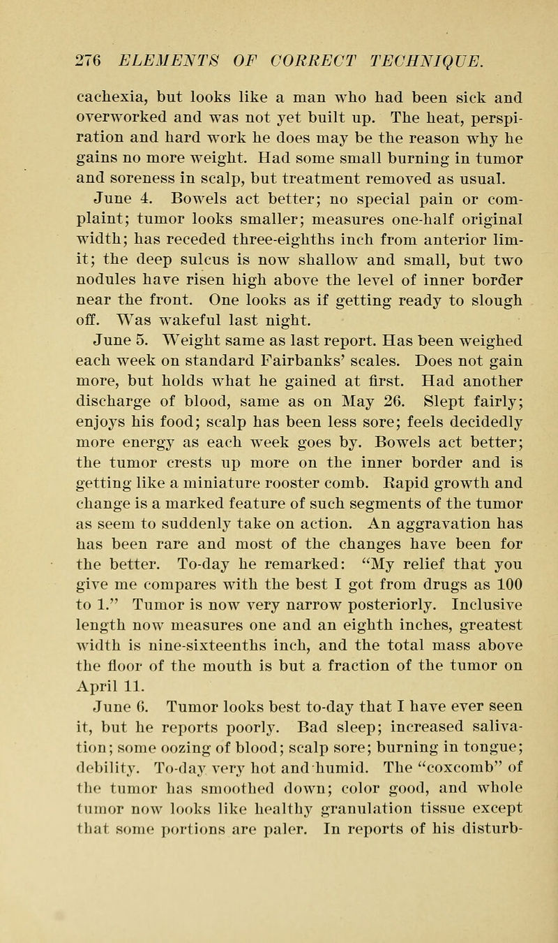 cachexia, but looks like a man who had been sick and overworked and was not yet built up. The heat, perspi- ration and hard work he does may be the reason why he gains no more weight. Had some small burning in tumor and soreness in scalp, but treatment removed as usual. June 4. Bowels act better; no special pain or com- plaint; tumor looks smaller; measures one-half original width; has receded three-eighths inch from anterior lim- it; the deep sulcus is now shallow and small, but two nodules have risen high above the level of inner border near the front. One looks as if getting ready to slough off. Was wakeful last night. June 5. Weight same as last report. Has been weighed each week on standard Fairbanks' scales. Does not gain more, but holds what he gained at first. Had another discharge of blood, same as on May 26. Slept fairly; enjoys his food; scalp has been less sore; feels decidedly more energy as each week goes by. Bowels act better; the tumor crests up more on the inner border and is getting like a miniature rooster comb. Rapid growth and change is a marked feature of such segments of the tumor as seem to suddenly take on action. An aggravation has has been rare and most of the changes have been for the better. To-day he remarked: My relief that you give me compares with the best I got from drugs as 100 to 1. Tumor is now very narrow posteriorly. Inclusive length now measures one and an eighth inches, greatest width is nine-sixteenths inch, and the total mass above the floor of the mouth is but a fraction of the tumor on April 11. June 6. Tumor looks best to-day that I have ever seen it, but he reports poorly. Bad sleep; increased saliva- tion; some oozing of blood; scalp sore; burning in tongue; debility. To-day very hot and humid. The coxcomb of the tumor has smoothed down; color good, and whole tumor now looks like healthy granulation tissue except that some portions are paler. In reports of his disturb-