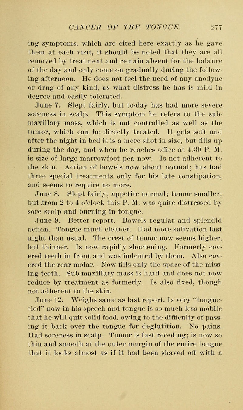 ing symptoms, which are cited here exactly as he gave them at each visit, it should be noted that they are all removed by treatment and remain absent for the balance of the day and only come on gradually during the follow- ing afternoon. He does not feel the need of any anodyne or drug of any kind, as what distress he has is mild in degree and easily tolerated. June 7. Slept fairly, but to-day has had more severe soreness in scalp. This symptom he refers to the sub- maxillary mass, which is not controlled as well as the tumor, which can be directly treated. It gets soft and after the night in bed it is a mere shot in size, but fills up during the day, and when he reaches office at 4:30 P. M. is size of large marrowfoot pea now. Is not adherent to the skin. Action of bowels now about normal; has had three special treatments only for his late constipation, and seems to require no more. June 8. Slept fairly; appetite normal; tumor smaller; but from 2 to 4 o'clock this P. M. was quite distressed by sore .scalp and burning in tongue. June 9. Better report. Bowels regular and splendid action. Tongue much cleaner. Had more salivation last night than usual. The crest of tumor now seems higher, but thinner. Is now rapidly shortening. Formerly cov- ered teeth in front and was indented by them. Also cov- ered the rear molar. Now fills only the space of the miss- ing teeth. Sub-maxillary mass is hard and does not now reduce by treatment as formerly. Is also fixed, though not adherent to the skin. June 12. Weighs same as last report. Is very tongue- tied now in his speech and tongue is so much less mobile that he will quit solid food, owing to the difficulty of pass- ing it back over the tongue for deglutition. No pains. Had soreness in scalp. Tumor is fast receding; is now so thin and smooth at the outer margin of the entire tongue that it looks almost as if it had been shaved off with a