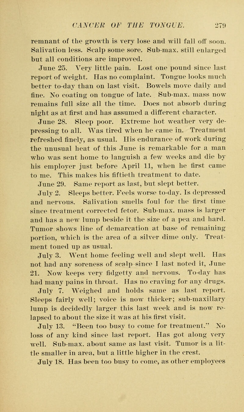 remnant of the growth is very lose and will fall off soon. Salivation less. Scalp some sore. Sub-max. still enlarged but all conditions are improved. June 25. Very little pain. Lost one pound since last report of weight. Has no complaint. Tongue looks much better to-day than on last visit. Bowels move daily and fine. No coating on tongue of late. Sub-max. mass now remains full size all the time. Does not absorb during night as at first and has assumed a different character. June 28. Sleep poor. Extreme hot weather very de- pressing to all. Was tired when he came in. Treatment refreshed finely, as usual. His endurance of work during the unusual heat of this June is remarkable for a man who was sent home to languish a few weeks and die by his employer just before April 11, when he first came to me. This makes his fiftieth treatment to date. June 29. Same report as last, but slept better. July 2. Sleeps better. Feels worse to-day. Is depressed and nervous. Salivation smells foul for the first time since treatment corrected fetor. Sub-max. mass is larger and has a new lump beside it the size of a pea and hard. Tumor shows line of demarcation at base of remaining portion, which is the area of a silver dime only. Treat- ment toned up as usual. July 3. Went home feeling well and slept well. Has not had any soreness of scalp since I last noted it, June 21. Now keeps very fidgetty and nervous. To-day has had many pains in throat. Has no craving for any drugs. July 7. Weighed and holds same as last report. Sleeps fairly well; voice is now thicker; sub-maxillary lump is decidedly larger this last week and is now re- lapsed to about the size it was at his first visit. July 13. Been too busy to come for treatment. No loss of any kind since last report. Has got along very well. Sub-max. about same as last visit. Tumor is a lit- tle smaller in area, but a little higher in the crest. July 18. Has been too busy to come, as other employees