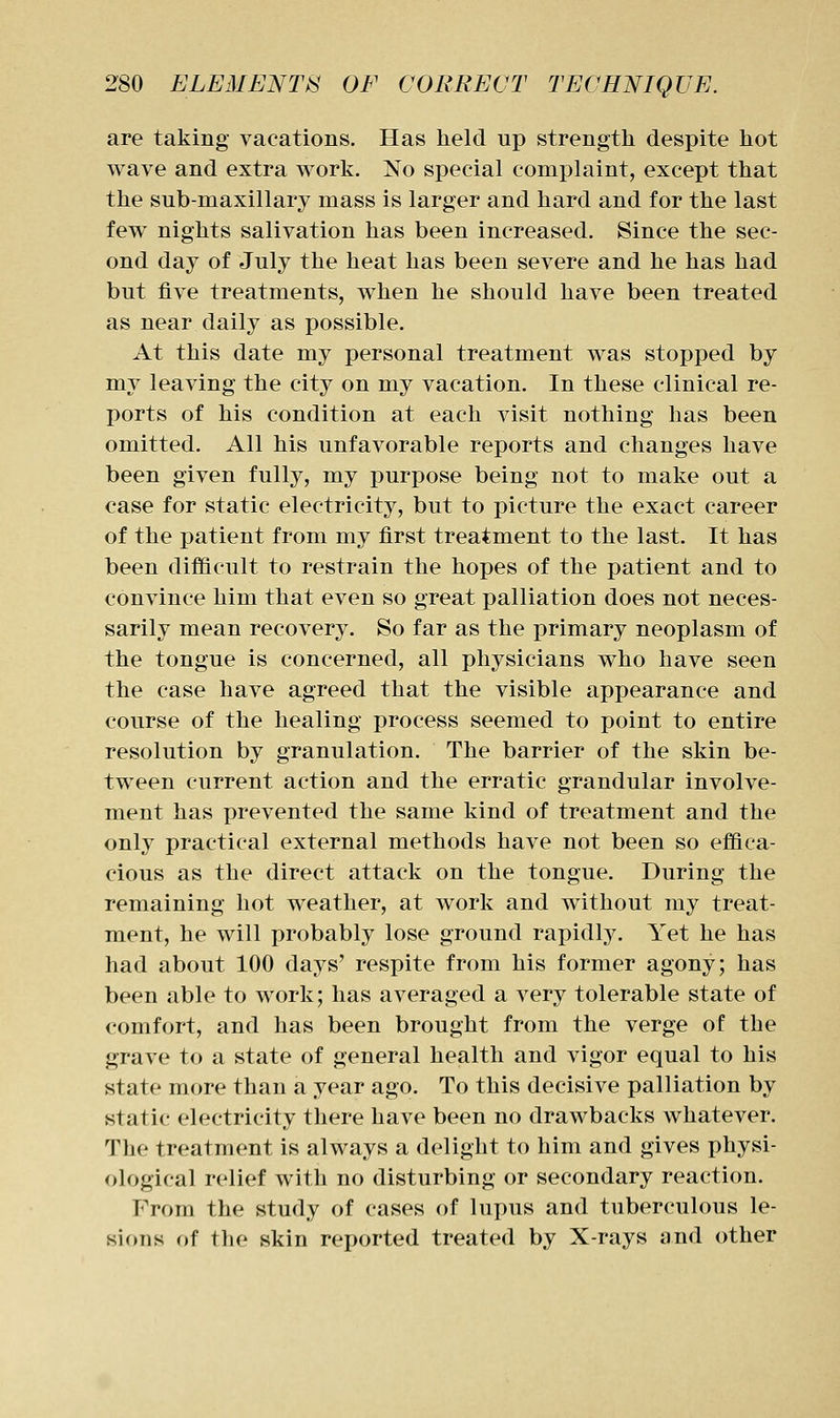 are taking vacations. Has held up strength despite hot wave and extra work. No special complaint, except that the sub-maxillary mass is larger and hard and for the last few nights salivation has been increased. Since the sec- ond day of July the heat has been severe and he has had but five treatments, when he should have been treated as near daily as possible. At this date my personal treatment was stopped by my leaving the city on my vacation. In these clinical re- ports of his condition at each visit nothing has been omitted. All his unfavorable reports and changes have been given fully, my purpose being not to make out a case for static electricity, but to picture the exact career of the patient from my first treatment to the last. It has been difficult to restrain the hopes of the patient and to convince him that even so great palliation does not neces- sarily mean recovery. So far as the primary neoplasm of the tongue is concerned, all physicians who have seen the case have agreed that the visible appearance and course of the healing process seemed to point to entire resolution by granulation. The barrier of the skin be- tween current action and the erratic grandular involve- ment has prevented the same kind of treatment and the only practical external methods have not been so effica- cious as the direct attack on the tongue. During the remaining hot weather, at work and without my treat- ment, he will probably lose ground rapidly. Yet he has had about 100 days' respite from his former agony; has been able to work; has averaged a very tolerable state of comfort, and has been brought from the verge of the grave to a state of general health and vigor equal to his state more than a year ago. To this decisive palliation by static electricity there have been no drawbacks whatever. The treatment is always a delight to him and gives physi- ological relief with no disturbing or secondary reaction. P^rora the study of cases of lupus and tuberculous le- sions of the skin reported treated by X-rays and other