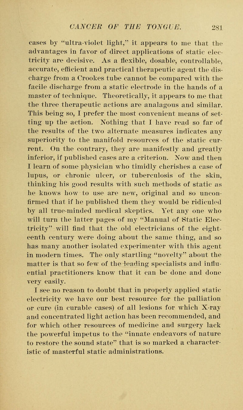 cases by ultra-violet light, it appears to me that the advantages in favor of direct applications of static elec- tricity are decisive. As a flexible, dosable, controllable, accurate, efficient and practical therapeutic agent the dis- charge from a Crookes tube cannot be compared v^^ith the facile discharge from a static electrode in the hands of a master of technique. Theoretically, it appears to me that the three therapeutic actions are analagous and similar. This being so, I prefer the most convenient means of set- ting up the action. Nothing that I have read so far of the results of the two alternate measures indicates any superiority to the manifold resources of the static cur- rent. On the contrary, they are manifestly and greatly inferior, if published cases are a criterion. Nov^ and then I learn of some physician w^ho timidly cherishes a case of lupus, or chronic ulcer, or tuberculosis of the skin, thinking his good results with such methods of static as he knows how to use are new, original and so uncon- firmed that if he published them they would be ridiculed by all true-minded medical skeptics. Yet any one who will turn the latter pages of my Manual of Static Elec- tricity will find that the old electricians of the eight- eenth century were doing about the same thing, and so has many another isolated experimenter with this agent in modern times. The only startling novelty about the matter is that so few of the leading specialists and influ- ential practitioners know that it can be done and done very easily. I see no reason to doubt that in properly applied static electricity we have our best resource for the palliation or cure (in curable cases) of all lesions for which X-ray and concentrated light action has been recommended, and for which other resources of medicine and surgery lack the powerful impetus to the innate endeavors of nature to restore the sound state that is so marked a character- istic of masterful static administrations.
