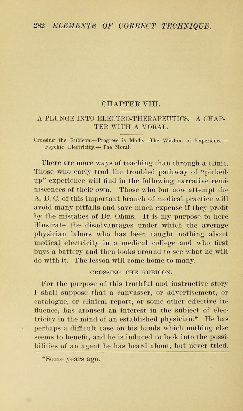 CHAPTER VIII. A PLUNGE INTO ELECTEO-THEKAPEUTICS. A CHAP- TEE WITH A MOEAL. Crossing the Rubicon.—Progress is Made.—The Wisdom of Experience.^— Psychic Electricity.— The Moral. There are more ways of teaching than through a clinic. Those who early trod the troubled pathway of picked- up experience will find in the following narrative remi- niscences of their own. Those who but now attempt the A. B. C. of this important branch of medical practice will avoid many pitfalls and save much expense if they profit by the mistakes of Dr. Ohms. It is my purpose to here illustrate the disadvantages under which the average physician labors who has been taught nothing about medical electricity in a medical college and who first buys a battery and then looks around to see what he will do with it. The lesson will come home to many. CROSSING THE RUBICON. For the purpose of this truthful and instructive story I shall suppose that a canvasser, or advertisement, or catalogue, or clinical report, or some other effective in- fiuence, has aroused an interest in the subject of elec- tricity in the mind of an established physician.* He has perhaps a difficult case on his hands which nothing else seems to benefit, and he is induced to look into the possi- bilities of an agent he has heard about, but never tried. *Some years ago.