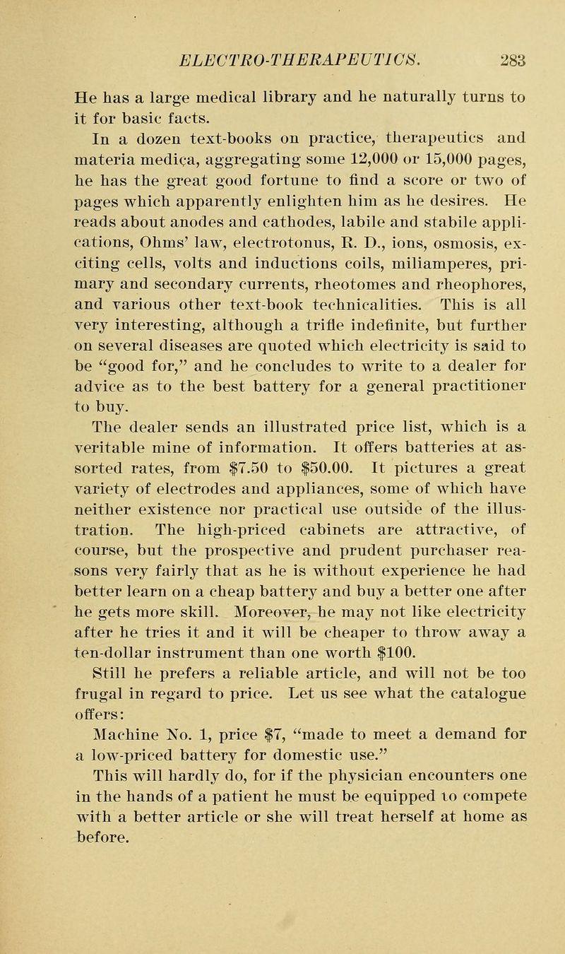 He has a large medical library and he naturally turns to it for basic facts. In a dozen text-books on practice, therapeutics and materia medica, aggregating some 12,000 or 15,000 pages, he has the great good fortune to find a score or two of pages which apparently enlighten him as he desires. He reads about anodes and cathodes, labile and stabile appli- cations, Ohms' law, electrotonus, R. D., ions, osmosis, ex- citing cells, volts and inductions coils, miliamperes, pri- mary and secondary currents, rheotomes and rheophores, and yarious other text-book technicalities. This is all very interesting, although a trifle indefinite, but further on several diseases are quoted which electricity is said to be good for, and he concludes to write to a dealer for advice as to the best battery for a general practitioner to buy. The dealer sends an illustrated price list, which is a veritable mine of information. It offers batteries at as- sorted rates, from |7.50 to |50.00. It pictures a great variety of electrodes and appliances, some of which have neither existence nor practical use outside of the illus- tration. The high-priced cabinets are attractive, of course, but the prospective and prudent purchaser rea- sons very fairly that as he is without experience he had better learn on a cheap battery and buy a better one after he gets more skill. Moreover, he may not like electricity after he tries it and it will be cheaper to throw away a ten-dollar instrument than one worth |100. Still he prefers a reliable article, and will not be too frugal in regard to price. Let us see what the catalogue offers: Machine No. 1, price |7, made to meet a demand for a low-priced battery for domestic use. This will hardly do, for if the physician encounters one in the hands of a patient he must be equipped to compete with a better article or she will treat herself at home as before.