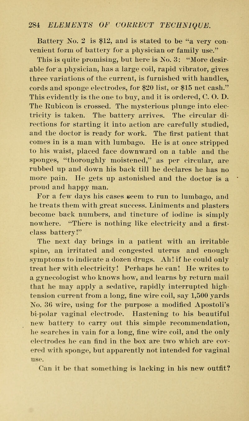 Battery No. 2 is |12, and is stated to be a very con- venieut form of battery for a physician or family use. Tliis is quite promising, but here is No. 3: More desir- able for a physician, has a large coil, rapid vibrator, gives three variations of the current, is furnished with handles, cords and sponge electrodes, for |20 list, or |15 net cash. This evidently is the one to buy, and it is ordered, C. O. D. The Kubicon is crossed. The mysterious plunge into elec- tricity is taken. The battery arrives. The circular di- rections for starting it into action are carefully studied, and the doctor is ready for work. The first patient that comes in is a man with lumbago. He is at once stripped to his waist, placed face downward on a table and the sponges, thoroughly moistened, as per circular, are rubbed up and down his back till he declares he has no more pain. He gets up astonished and the doctor is a proud and happy man. For a few days his eases seem to run to lumbago, and he treats them with great success. Liniments and plasters become back numbers, and tincture of iodine is simply nowhere. There is nothing like electricity and a first- class battery! The next day brings in a patient with an irritable spine, an irritated and congested uterus and enough symptoms to indicate a dozen drugs. Ah! if he could only treat her with electricity! Perhaps he can! He writes to a gynecologist who knows how, and learns by return mail that he may apply a sedative, rapidly interrupted high- tension current from a long, fine wire coil, say 1,500 yards No. 36 wire, using for the purpose a modified Apostoli's bipolar vaginal electrode. Hastening to his beautiful new battery to carry out this simple recommendation, he searches in vain for a long, fine wire coil, and the only electrodes lie can find in the box are two which are cov- ered with sponge, but apparently not intended for vaginal use. Can it be that something is lacking in his new outfit?