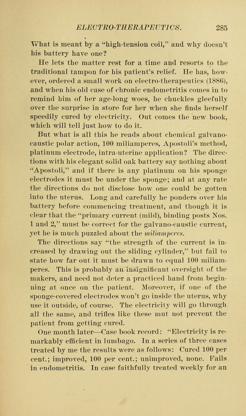 What is meant by a high-tension coil, and why doesn't his battery have one? He lets the matter rest for a time and resorts to the traditional tampon for his patient's relief. He has, how- ever, ordered a small work on electro-therapeutics (1886), and when his old case of chronic endometritis comes in to remind him of her age-long woes, he chuckles gleefully over the surprise in store for her when she finds herself speedily cured by electricity. Out comes the new book, which will tell just how to do it. But what is all this he reads about chemical galvano- caustic polar action, 100 miliamperes, Apostoli's method, platinum electrode, intra-uterine application? The direc- tions with his elegant solid oak battery say nothing about Apostoli, and if there is any platinum on his sponge electrodes it must be under the sponge; and at any rate the directions do not disclose how one could be gotten into the uterus. Long and carefully he ponders over his battery before commencing treatment, and though it is clear that the primary current (mild), binding posts Nos. 1 and 2, must be correct for the galvano-caustic current, yet he is much puzzled about the miliamperes. The directions say the strength of the current is in- creased by drawing out the sliding cylinder, but fail to state how far out it must be drawn to equal 100 miliam- peres. This is probably an insignificant oversight of the makers, and need not deter a practiced hand from begin- ning at once on the patient. Moreover, if one of the sponge-covered electrodes won't go inside the uterus, why use it outside, of course. The electricity will go through all the same, and trifles like these mut not prevent the patient from getting cured. One month later—Case book record: Electricity is re- markably efiflcient in lumbago. In a series of three cases treated by me the results were as follows: Cured 100 per cent.; improved, 100 per cent.; unimproved, none. Fails in endometritis. In case faithfully treated weekly for an