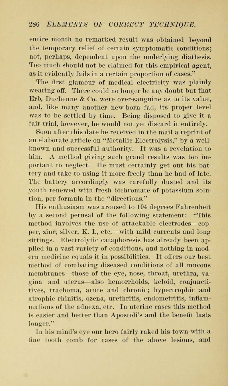 entire montli no remarked result was obtained beyond the temporary relief of certain symptomatic conditions; not, perhaps, dependent upon the underlying diathesis. Too much should not be claimed for this empirical agent, as it evidently fails in a certain proportion of cases. The first glamour of medical electricity was plainly wearing off. There could no longer be any doubt but that Erb, Duchenne & Co. were over-sanguine as to its value, and, like many another new-born fad, its proper level was to be settled by time. Being disposed to give it a fair trial, however, he would not yet discard it entirely. Soon after this date he received in the mail a reprint of an elaborate article on Metallic Electrolysis, by a well- known and successful authority. It was a revelation to him. A method giving such grand results was too im- portant to neglect. He must certainly get out his bat- tery and take to using it more freely than he had of late. The battery accordingly was carefully dusted and its youth renewed with fresh bichromate of potassium solu- tion, per formula in the directions. His enthusiasm was aroused to 104 degrees Fahrenheit by a second perusal of the following statement: This method involves the use of attackable electrodes—cop- per, zinc, silver, K. I., etc.—with mild currents and long sittings. Electrolytic cataphoresis has already been ap- plied in a vast variety of conditions, and nothing in mod- ern medicine equals it in possibilities. It offers our best method of combating diseased conditions of all mucous membranes—those of the eye, nose, throat, urethra, va- gina and uterus—also hemorrhoids, keloid, conjuncti- tives, trachoma, acute and chronic; h^^pertrophic and atrophic rhinitis, ozena, urethritis, endometritis, inflam- mations of the adnexa, etc. In uterine cases this method is easier and better than Apostoli's and the benefit lasts longer. Ill Ills mind's eye our hero fairly raked his town with a fine tooth comb for cases of the above lesions, and