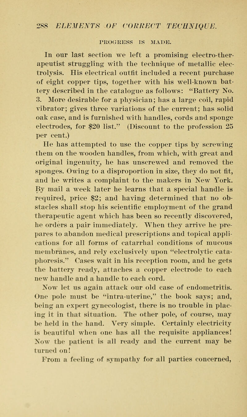 PROGRESS IS MADE. In our last section we left a promising electro-ther- apeutist struggling with the technique of metallic elec- trolysis. His electrical outfit included a recent purchase of eight copper tips, together with his well-known bat- tery described in the catalogue as follows: Battery No. 3. More desirable for a physician; has a large coil, rapid vibrator; gives three variations of the current; has solid oak case, and is furnished with handles, cords and sponge electrodes, for |20 list. (Discount to the profession 25 per cent.) He has attempted to use the copper tips by screwing them on the wooden handles, from which, with great and original ingenuity, he has unscrewed and removed the sponges. Owing to a disproportion in size, they do not fit, and he writes a complaint to the makers in New York. By mail a week later he learns that a special handle is required, price |2; and having determined that no ob- stacles shall stop his scientific employment of the grand therapeutic agent which has been so recently discovered, he orders a pair immediately. When they arrive he pre- pares to abandon medical prescriptions and topical appli- cations for all forms of catarrhal conditions of mucous membranes, and rely exclusively upon electrolytic cata- phoresis. Cases wait in his reception room, and he gets the battery readj^, attaches a copper electrode to each new handle and a handle to each cord. Now let us again attack our old case of endometritis. One pole must be intra-uterine, the book says; and, being an expert gynecologist, there is no trouble in plac- ing it in that situation. The other pole, of course, may be held in the hand. Very simple. Certainly electricity is beautiful when one has all the requisite appliances! Now the patient is all ready and the current may be turned on! From a feeling of sympathy for all parties concerned,