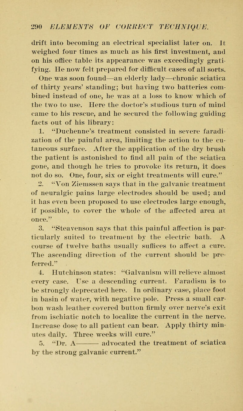 drift into becoming an electrical specialist later on. It weighed four times as much as his first investment, and on his office table its appearance was exceedingly grati- fying. He now felt prepared for difficult cases of all sorts. One was soon found—an elderly lady—chronic sciatica of thirty years' standing; but having two batteries com- bined instead of one, he was at a loss to know which of the two to use. Here the doctor's studious turn of mind came to his rescue, and he secured the following guiding facts out of his library: 1. Duchenne's treatment consisted in severe faradi- zation of the painful area, limiting the action to the cu- taneous surface. After the application of the dry brush the patient is astonished to find all pain of the sciatica gone, and though he tries to provoke its return, it does not do so. One, four, six or eight treatments will cure. 2. ''Yon Ziemssen says that in the galvanic treatment of neuralgic pains large electrodes should be used; and it has even been proposed to use electrodes large enough, if possible, to cover the whole of the affected area at once. 3. Steavenson says that this painful affection is par- ticularly suited to treatment by the electric bath. A course of twelve baths usually suffices to affect a cure. The ascending direction of the current should be pre- ferred. 4. Hutchinson states: Galvanism will relieve almost every case. Use a descending current. Faradism is to be strongly deprecated here. In ordinary case, place foot in basin of water, with negative pole. Press a small car- bon wash leather covered button firmly over nerve's exit from ischiatic notch to localize the current in the nerve. Increase dose to all patient can bear. Apply thirty min- utes daily. Three weeks will cure. 5. Dr. A advocated the treatment of sciatica by the strong galvanic current.