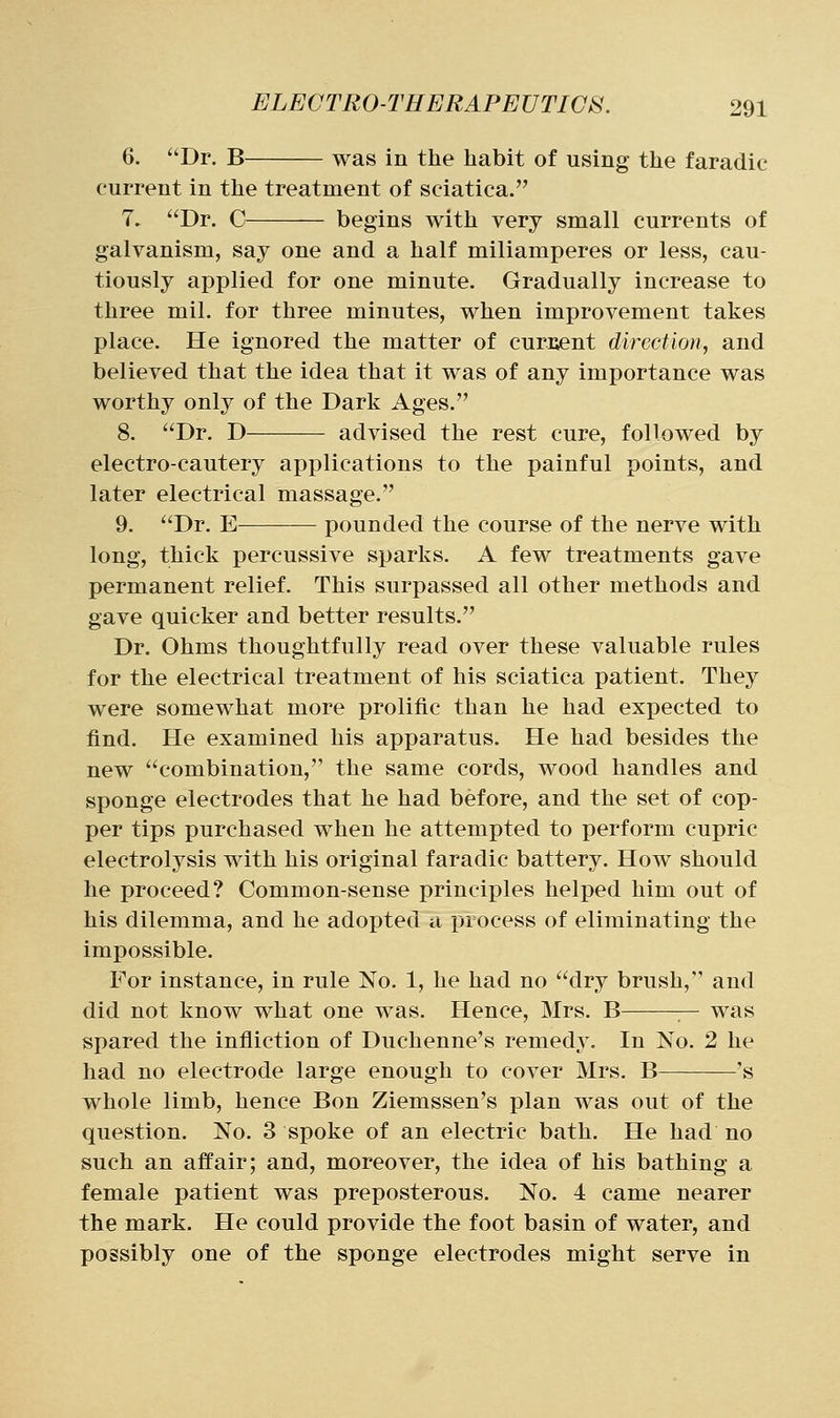 6. Dr. B was in the habit of using the faradic current in the treatment of sciatica. 7. Dr. C begins with very small currents of galvanism, say one and a half miliamperes or less, cau- tiously applied for one minute. Gradually increase to three mil. for three minutes, when improvement takes place. He ignored the matter of curiient direction., and believed that the idea that it was of any importance was worthy only of the Dark Ages. 8. Dr. D advised the rest cure, followed by electro-cautery applications to the painful points, and later electrical massage. 9. Dr. E pounded the course of the nerve with long, thick percussive sparks. A few treatments gave permanent relief. This surpassed all other methods and gave quicker and better results. Dr. Ohms thoughtfully read over these valuable rules for the electrical treatment of his sciatica patient. They were somewhat more prolific than he had expected to find. He examined his apparatus. He had besides the new combination, the same cords, wood handles and sponge electrodes that he had before, and the set of cop- per tips purchased when he attempted to perform cupric electrolysis with his original faradic battery. How should he proceed? Common-sense principles helped him out of his dilemma, and he adopted a process of eliminating the impossible. For instance, in rule No. 1, he had no dry brush, and did not know what one was. Hence, Mrs. B — was spared the infliction of Duchenne's remedy. In No. 2 he had no electrode large enough to cover Mrs. B 's whole limb, hence Bon Ziemssen's plan was out of the question. No. 3 spoke of an electric bath. He had no such an affair; and, moreover, the idea of his bathing a female patient was preposterous. No. 4 came nearer the mark. He could provide the foot basin of water, and possibly one of the sponge electrodes might serve in