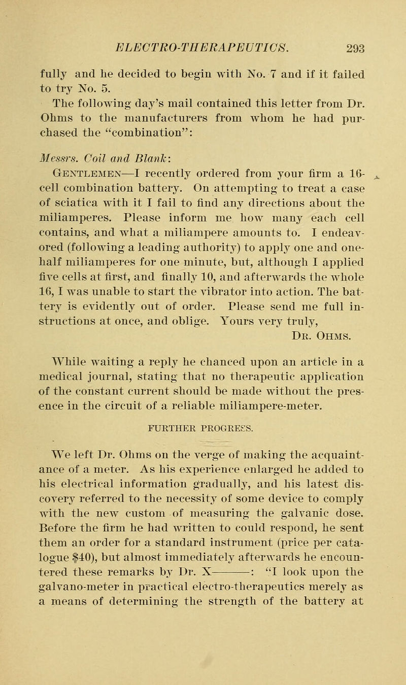 fully and lie decided to begin with No. 7 and if it failed to try No. 5. The following day's mail contained this letter from Dr. Ohms to the manufacturers from whom he had pur- chased the combination: Messrs. Coil and Blank: Gentlemen—I recently ordered from your firm a 16- cell combination battery. On attempting to treat a case of sciatica with it I fail to find any directions about the miliamperes. Please inform me how many each cell contains, and what a miliampere amounts to. I endeav- ored (following a leading authority) to apply one and one- half miliamperes for one minute, but, although I applied five cells at first, and finally 10, and afterwards the whole 16,1 was unable to start the vibrator into action. The bat- ter^^ is evidently out of order. Please send me full in- structions at once, and oblige. Yours very truly. Dr. Ohms. While waiting a reply he chanced upon an article in a medical journal, stating that no therapeutic application of the constant current should be made without the pres- ence in the circuit of a reliable miliampere-meter. FURTHER PROGRESS. We left Dr. Ohms on the verge of making the acquaint- ance of a meter. As his experience enlarged he added to his electrical information graduallj^, and his latest dis- covery referred to the necessity of some device to comply with the new custom of measuring the galvanic dose. Before the firm he had written to could respond, he sent them an order for a standard instrument (price per cata- logue |40), but almost immediately afterwards he encoun- tered these remarks by Dr. X : I look upon the galvano-meter in practical electro-therapeutics merely as a means of determining the strength of the battery at
