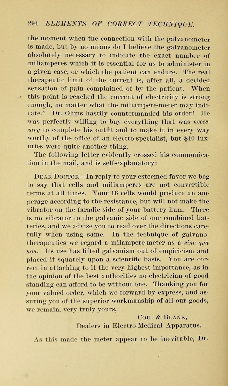 tie moment when tlie connection with the galvanometer is made, but by no means do I believe the galvanometer absolutely necessary to indicate the exact number of miliamperes which it is essential for us to administer in a given case, or which the patient can endure. The real therapeutic limit of the current is, after all, a decided sensation of pain complained of by the patient. When this point is reached the current of electricity is strong enough, no matter what the miliampere-meter may indi- cate.' Dr. Ohms hastily countermanded his order! He was perfectly willing to buy everything that was neces- sary to complete his outfit and to make it in every way worthy of the office of an electro-specialist, but |40 lux- uries were quite another thing. The following letter evidently crossed his communica- tion in the mail, and is self-explanatory: Dear Doctor—In reply to your esteemed favor we beg to say that cells and miliamperes are not convertible terms at all times. Your 16 cells would produce an am- perage according to the resistance, but will not make the vibrator on the faradic side of your battery hum. There is no vibrator to the galvanic side of our combined bat- teries, and we advise you to read over the directions care- fully when using same. In the technique of galvano- therapeutics we regard a milampere-meter as a sine qua lion. Its use has lifted galvanism out of empiricism and placed it squarely upon a scientific basis. You are cor- rect in attaching to it the very highest importance, as in the opinion of the best authorities no electrician of good standing can afford to be without one. Thanking you for your valued order, which we forward by express, and as- suring you of tlie superior workmanship of all our goods, we remain, very truly yours. Coil & Blank, Dealers in Electro-Medical Apparatus. Ah tliis made the meter appear to be inevitable, Dr.