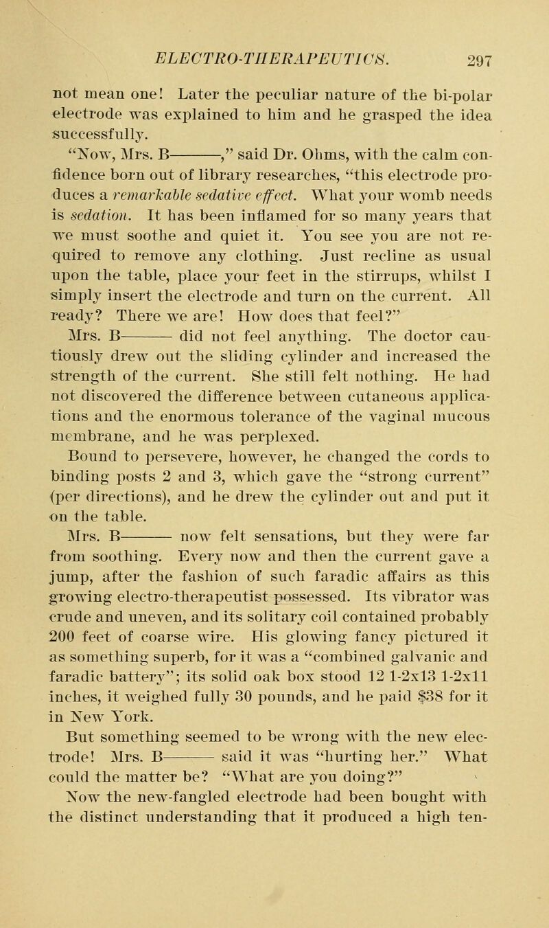 not mean one! Later the peculiar nature of the bi-polar electrode was explained to him and he grasped the idea successfully. Now, Mrs. B , said Dr. Ohms, with the calm con- fidence born out of library researches, this electrode pro- duces a remar'kable sedative effect. What your womb needs is sedation. It has been inflamed for so many years that we must soothe and quiet it. You see you are not re- quired to remove any clothing. Just recline as usual npon the table, place your feet in the stirrups, whilst 1 simply insert the electrode and turn on the current. All ready? There we are! How does that feel? Mrs. B did not feel anything. The doctor cau- tiously drew out the sliding cylinder and increased the strength of the current. She still felt nothing. He had not discovered the difference between cutaneous applica- tions and the enormous tolerance of the vaginal mucous membrane, and he was perplexed. Bound to persevere, however, he changed the cords to binding posts 2 and 3, which gave the strong current (per directions), and he drew the cylinder out and put it on the table. Mrs. B now felt sensations, but they were far from soothing. Every now and then the current gave a jump, after the fashion of such faradic affairs as this growing electro-therapeutist possessed. Its vibrator was crude and uneven, and its solitary coil contained probably 200 feet of coarse wire. His glowing fancy pictured it as something superb, for it was a combined galvanic and faradic battery; its solid oak box stood 12 1-2x13 1-2x11 Inches, it weighed fully 30 pounds, and he paid |38 for it in New York. But something seemed to be wrong with the new elec- trode! Mrs. B said it was hurting her. What could the matter be? What are you doing? Now the new-fangled electrode had been bought with the distinct understanding that it produced a high ten-