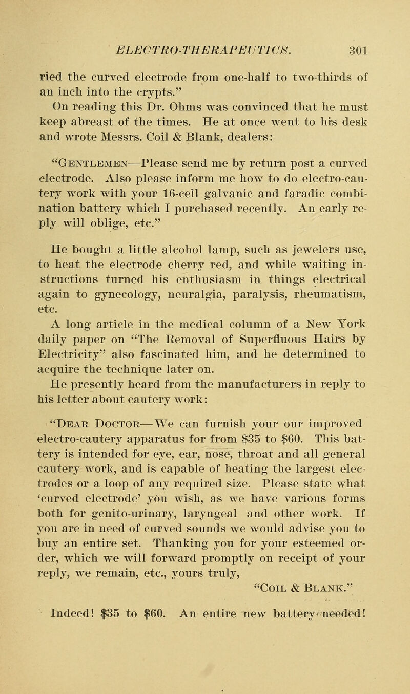 ried the curved electrode from one-half to two-thirds of an inch into the crypts. On reading this Dr. Ohms was convinced that he must keep abreast of the times. He at once went to hirs desk and wrote Messrs. Coil & Blank, dealers: Gentlemen—Please send me by return post a curved electrode. Also please inform me how to do electro-cau- tery work with your 16-cell galvanic and faradic combi- nation battery which I purchased recently. An early re- ply will oblige, etc. He bought a little alcohol lamp, such as jewelers use, to heat the electrode cherry red, and while waiting in- structions turned his enthusiasm in things electrical again to gynecology, neuralgia, paralysis, rheumatism, etc. A long article in the medical column of a New York daily paper on The Removal of Superfluous Hairs by Electricity also fascinated him, and he determined to acquire the technique later on. He presently heard from the manufacturers in reply to his letter about cautery work: Dear Doctor—We can furnish your our improved electro-cautery apparatus for from |35 to |60. This bat- tery is intended for eye, ear, nose, throat and all general cautery work, and is capable of heating the largest elec- trodes or a loop of any required size. Please state what 'curved electrode' you wish, as we have various forms both for genito-urinary, laryngeal and other work. If you are in need of curved sounds we would advise you to buy an entire set. Thanking you for your esteemed or- der, which we will forward promptly on receipt of your reply, we remain, etc., yours truly, Coil & Blank. Indeed! |35 to |60. An entire new battery* needed!