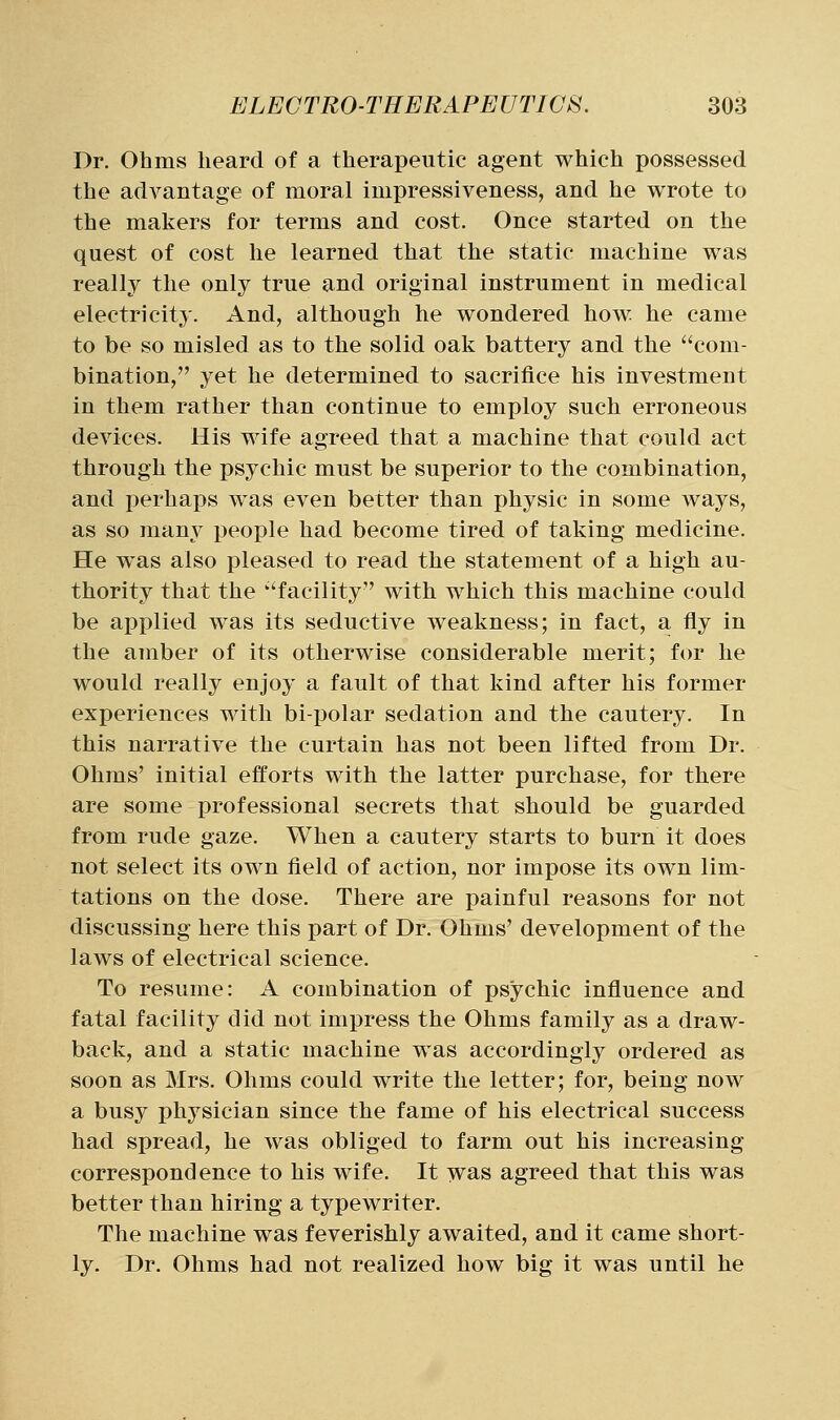 Dr. Ohms heard of a therapeutic agent which possessed the advantage of moral impressiveness, and he wrote to the makers for terms and cost. Once started on the quest of cost he learned that the static machine was really the only true and original instrument in medical electricity. And, although he wondered how he came to be so misled as to the solid oak battery and the com- bination, yet he determined to sacrifice his investment in them rather than continue to employ such erroneous devices. His wife agreed that a machine that could act through the psychic must be superior to the combination, and perhaps was even better than physic in some ways, as so many people had become tired of taking medicine. He was also pleased to read the statement of a high au- thority that the ''facility with which this machine could be applied was its seductive weakness; in fact, a fly in the amber of its otherwise considerable merit; for he would really enjoy a fault of that kind after his former experiences with bipolar sedation and the cautery. In this narrative the curtain has not been lifted from Dr. Ohms' initial efforts with the latter purchase, for there are some professional secrets that should be guarded from rude gaze. When a cautery starts to burn it does not select its own field of action, nor impose its own lim- tations on the dose. There are painful reasons for not discussing here this part of Dr. Ohms' development of the laws of electrical science. To resume: A combination of psychic influence and fatal facility did not impress the Ohms family as a draw- back, and a static machine was accordingly ordered as soon as Mrs. Ohms could write the letter; for, being now a busy physician since the fame of his electrical success had spread, he was obliged to farm out his increasing correspondence to his wife. It was agreed that this was better than hiring a typewriter. The machine was feverishly awaited, and it came short- ly. Dr. Ohms had not realized how big it was until he
