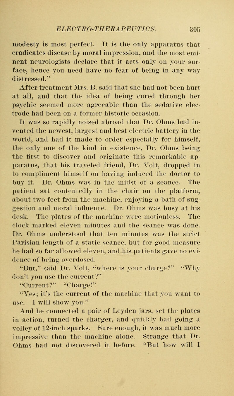 modesty is most perfect. It is the only apparatus that eradicates disease by moral impression, and the most emi- nent neurologists declare that it acts only on your sur- face, hence you need have no fear of being in any way distressed.-' After treatment Mrs. B. said that she had not been hurt at all, and that the idea of being cured through her psychic seemed more agreeable than the sedative elec- trode had been on a former historic occasion. It was so rapidly noised abroad that Dr. Ohms had in- vented the newest, largest and best electric battery in the world, and had it made to order especially for himself, the only one of the kind in existence. Dr. Ohms being the first to discover and originate this remarkable ap- paratus, that his traveled friend. Dr. Yolt, dropped in to compliment himself on having induced the doctor to buy it. Dr. Ohms was in the midst of a seance. The patient sat contentedly in the chair on the platform, about two feet from the machine, enjoying a bath of sug- gestion and moral influence. Dr. Ohms was busy at his desk. The plates of the machine were motionless. The clock marked eleven minutes and the seance was done. Dr. Ohms understood that ten minutes was the strict Parisian length of a static seance, but for good measure he had so far allowed eleven, and his patients gave no evi- dence of being overdosed. But, said Dr. Volt, where is your charge? Why don't you use the current? Current? Charge! Yes; it's the current of the machine that you want to use. I will show you. And he connected a pair of Leyden jars, set the plates in action, turned the charger, and quickly had going a volley of 12-inch sparks. Sure enough, it was much more impressive than the machine alone. Strange that Dr. Ohms had not discovered it before. But how will I