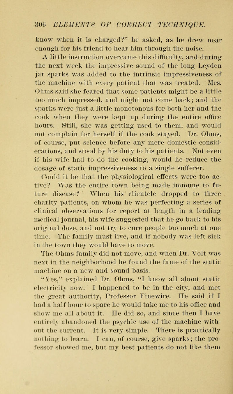 know when it is charged? he asked, as he drew near enough for his friend to hear him through the noise. A little instruction overcame this difficulty, and during the next week the impressive sound of the long Leyden jar sparks was added to the intrinsic impressiveness of the machine with every patient that was treated. Mrs. Ohms said she feared that some patients might be a little too much impressed, and might not come back; and the sparks were just a little monotonous for both her and the cook when they were kept up during the entire office hours. Still, she was getting used to them, and would not complain for herself if the cook stayed. Dr. Ohms, of course, put science before any mere domestic consid- erations, and stood by his duty to his patients. Not even if his wife had to do the cooking, would he reduce the dosage of static impressiveness to a single sufferer. Could it be that the physiological effects were too ac- tive? Was the entire town being made immune to fu- ture disease? When his' clientele dropped to three charity patients, on whom he was perfecting a series of clinical observations for report at length in a leading n*edical journal, his wife suggested that he go back to his original dose, and not try to cure people too much at one time. The family must live, and if nobody was left sick in the town they would have to move. The Ohms family did not move, and when Dr. Volt was next in the neighborhood he found the fame of the static machine on a new and sound basis. Yes, explained Dr. Ohms, I know all about static electricity now. I happened to be in the city, and met the great authority. Professor Finewire. He said if I had a half hour to spare he would take me to his office and show me all about it. He did so, and since then I have entirely abandoned the psychic use of the machine with- out the current. It is very simple. There is practically nothing to learn. I can, of course, give sparks; the pro- fessor showed me, but my best patients do not like them