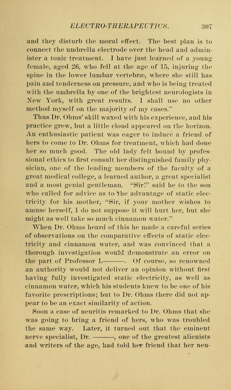 and they disturb the moral effect. The best plan is to connect the umbrella electrode over the head and admin- ister a tonic treatment. I have just learned of a young female, aged 26, who fell at the age of 15, injuring the spine in the lower lumbar vertebra?, wdiere she still has pain and tenderness on pressure, and who is being treated with the umbrella by one of the brightest neurologists in New York, with great results. I shall use no other method myself on the majority of my cases. Thus Dr. Ohms' skill waxed with his experience, and his practice grew, but a little cloud appeared on the horizon. An enthusiastic patient was eager to induce a friend of hers to come to Dr. Ohms for treatment, which had done her so much good. The old lady felt bound by profes- sional ethics to first consult her distinguished family phy- sician, one of the leading members of the faculty of a great medical college, a learned author, a great specialist and a most genial gentleman. Sir! said he to the son who called for advice as to the advantage of static elec- tricity for his mother, Sir, if your mother wishes to amuse herself, I do not suppose it will hurt her, but she might as well take so much cinnamon water. When Dr. Ohms heard of this he made a careful series of observations on the comparative effects of static elec- tricity and cinnamon water, and was convinced that a thorough investigation would demonstrate an error on the part of Professor L . Of course, so renowned an authority would not deliver an opinion without first having fully investigated static electricity, as well as cinnamon water, w^hich his students knew to be one of his favorite prescriptions; but to Dr. Ohms there did not ap- pear to be an exact similarity of action. Soon a case of neuritis remarked to Dr. Ohms that she was going to bring a friend of hers, who was troubled the same way. Later, it turned out that the eminent nerve specialist. Dr. , one of the greatest alienists and writers of the age, had told hei* friend that her neu-