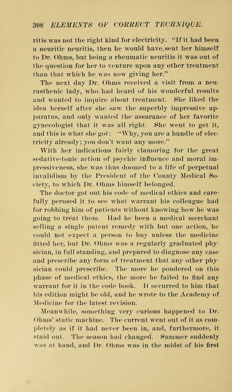 ritis was not the right kind for electricity. If it had been a neuritic neuritis, then he would have.sent her himself to Dr. Ohms, but being a rheumatic neuritis it was out of the question for her to venture upon any other treatment than that which he was now giving her. The next day Dr. Ohms received a visit from a neu- rasthenic lady, who. had heard of his wonderful results and wanted to inquire about treatment. She liked the idea herself after she saw the superbly impressive ap- paratus, and only Avanted the assurance of her favorite gynecologist that it was all right. She went to get it, and this is what she got: Why, you are a bundle of elec- tricity already; you don't want any more. With her indications fairly clamoring for the great sedative-tonic action of psychic influence and moral im- pressiveness, she was thus doomed to a life of perpetual invalidism by the President of the County Medical So- ciety, to which Dr. Ohms bimself belonged. The doctor got out his code of medical ethics and care- fully perused it to see what warrant his colleague had for robbing him of patients without knowing how he was going to treat them. Had he been a medical merchant selling a single patent remedy with but one action, he could not expect a person to buy unless the medicine titted her, but Dr. Ohms was a regularly graduated phy- sician, in full standing, and prepared to diagnose any case and prescribe any form of treatment that any other phy- sician could prescribe. The more he pondered on this phase of medical ethics, the more he failed to find any warrant for it in the code book. It occurred to him that bis edition might be old, and he wrote to the Academy of Medicine for the latest revision. Meanwhile, something very curious happened to Dr. ()lims' static machine. The current went out of it as com- I»lelely as if it had n(nM^r been in, and, furthermore, it staid out. The season had changed. Summer suddenly \\;is Ml haml, and Dr. Ohms was in the midst of his first