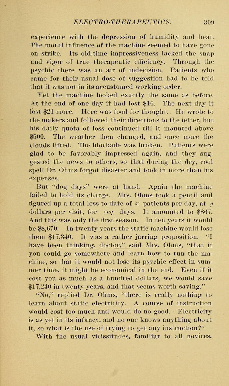 experience with the depression of humidity and heat. The moral influence of the machine seemed to have gone on strike. Its old-time impressiveness lacked the snap and vigor of true therapeutic efficiency. Through the psychic there was an air of indecision. Patients who came for their usual dose of suggestion had to be told that it was not in its accustomed working order. Yet the machine looked exactly the same as before. At the end of one day it had lost |16. The next day it lost |21 more. Here was food for thought. He wrote to the makers and followed their directions to the letter, but his daily quota of loss continued till it mounted above |500. The weather then changed, and once more the clouds lifted. The blockade was broken. Patients were glad to be favorably impressed again, and they sug- gested the news to others, so that during the dry, cool spell Dr. Ohms forgot disaster and took in more than his expenses. But dog days were at hand. Again the machine failed to hold its charge. Mrs. Ohms took a pencil and figured up a total loss to date of x patients per day, at y dollars per visit, for ^nq days. It amounted to |867. And this was only the first season. In ten years it would be |8,670. In twenty years the static machine would lose them {^17,340. It was a rather jarring proposition. I have been thinking, doctor, said Mrs. Ohms, that if you could go somewhere and learn how to run the ma- chine, so that it would not lose its psychic effect in sum- mer time, it might be economical in the end. Even if it cost 3^ou as much as a hundred dollars, we would save |17,240 in twenty years, and that seems worth saving. No, replied Dr. Ohms, there is really nothing to learn about static electricity. A course of instruction would cost too much and would do no good. Electricity is as yet in its infancy, and no one knows anything about it, so what is the use of trying to get any instruction? With the usual vicissitudes, familiar to all novices,