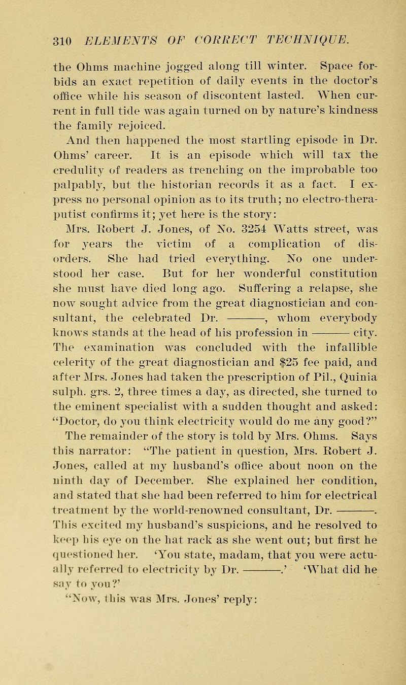 the Ohms machine jogged along till winter. Space for- bids an exact repetition of daily events in the doctor's office while his season of discontent lasted. When cur- rent in full tide was again turned on by nature's kindness the family rejoiced. And then happened the most startling episode in Dr. Ohms' career. It is an episode which will tax the credulity of readers as trenching on the improbable too palpably, but the historian records it as a fact. I ex- press no personal opinion as to its truth; no electro-thera- putist confirms it; yet here is the story: Mrs. Robert J. Jones, of No. 3254 Watts street, was for 3^ears the victim of a complication of dis- orders. She had tried everything. No one under- stood her case. But for her wonderful constitution she must have died long ago. Suffering a relapse, she now sought advice from the great diagnostician and con- sultant, the celebrated Dr. , whom everybody knows stands at the head of his j)rofession in city. The examination was concluded with the infallible celerity of the great diagnostician and |25 fee paid, and after Mrs. Jones had taken the prescription of Pil., Quinia sulph. grs. 2, three times a day, as directed, she turned to the eminent specialist with a sudden thought and asked: Doctor, do you think electricity would do me any good? The remainder of the storj^ is told by Mrs. Ohms. Says this narrator: The patient in question, Mrs. Robert J. Jones, called at my husband's office about noon on the ninth day of December. She explained her condition, and stated that she had been referred to him for electrical treatment b}' the world-renowned consultant. Dr. . This excited my husband's suspicions, and he resolved to keep his eye on the hat rack as she went out; but first he questioned her. 'You state, madam, that you were actu- ally referred to electricity by Dr. .' 'What did he say to you?' Now, iliis was Mrs. Jones' reply:
