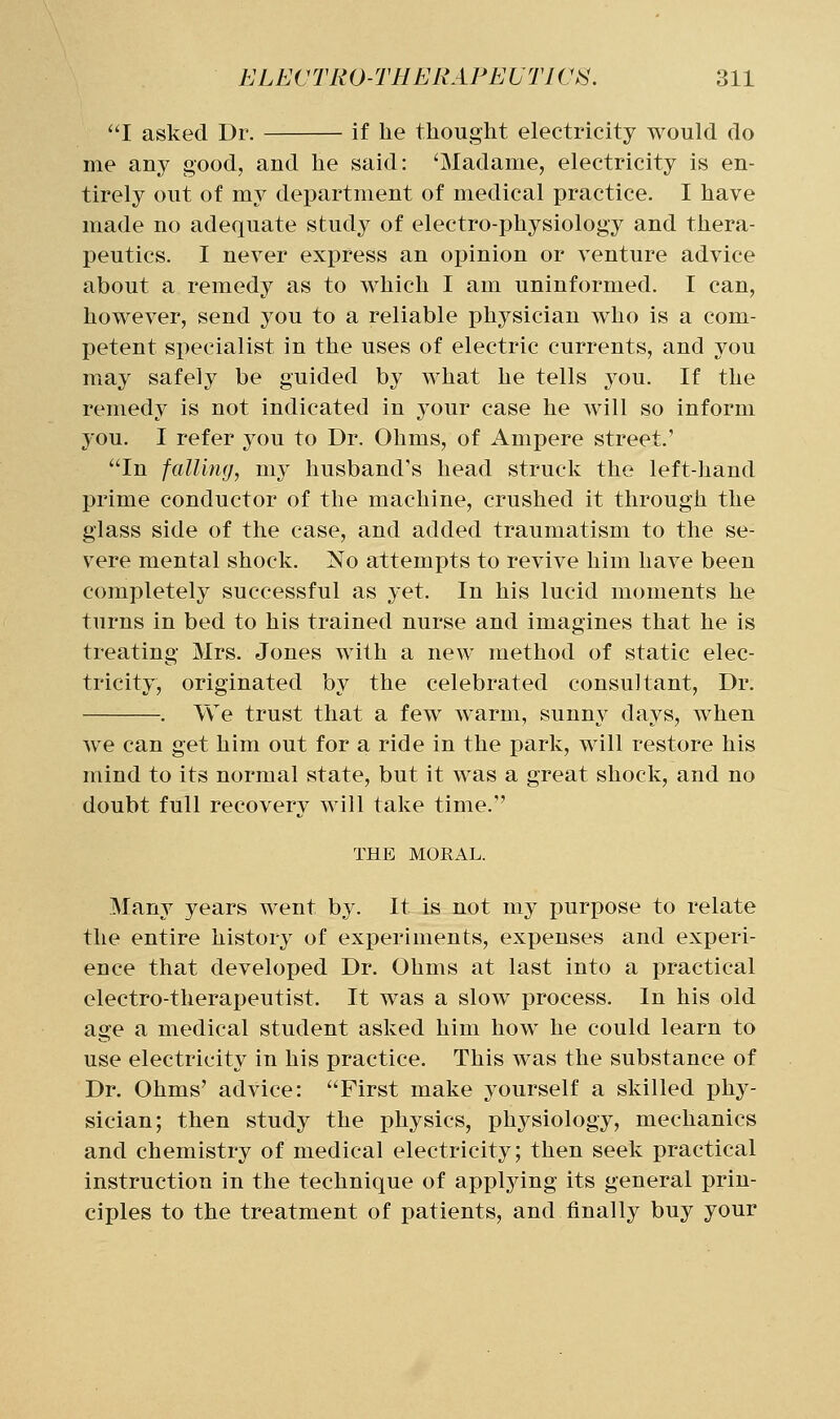 I asked Dr. if he thought electricity would do me any good, and he said: ^Madame, electricity is en- tirely out of my department of medical practice. I have made no adequate study of electro-physiology and thera- peutics. I never express an opinion or venture advice about a remedy as to which I am uninformed. I can, however, send you to a reliable physician who is a com- petent si:>ecialist in the uses of electric currents, and you may safely be guided by what he tells you. If the remedy is not indicated in your case he will so inform you. I refer you to Dr. Ohms, of Ampere street.' In falling, my husband's head struck the left-hand prime conductor of the machine, crushed it through the glass side of the case, and added traumatism to the se- vere mental shock. No attempts to revive him have been completely successful as yet. In his lucid moments he turns in bed to his trained nurse and imagines that he is treating Mrs. Jones with a new method of static elec- tricity, originated by the celebrated consultant. Dr. . We trust that a few warm, sunny days, when Ave can get him out for a ride in the park, will restore his mind to its normal state, but it was a great shock, and no doubt full recovery will take time. THE MORAL. Many years went by. It is not my purpose to relate the entire history of experiments, expenses and experi- ence that developed Dr. Ohms at last into a practical electro-therapeutist. It was a slow process. In his old age a medical student asked him how he could learn to use electricity in his practice. This was the substance of Dr. Ohms' advice: First make yourself a skilled phy- sician; then study the physics, physiology, mechanics and chemistry of medical electricity; then seek practical instruction in the technique of applying its general prin- ciples to the treatment of patients, and finally buy your