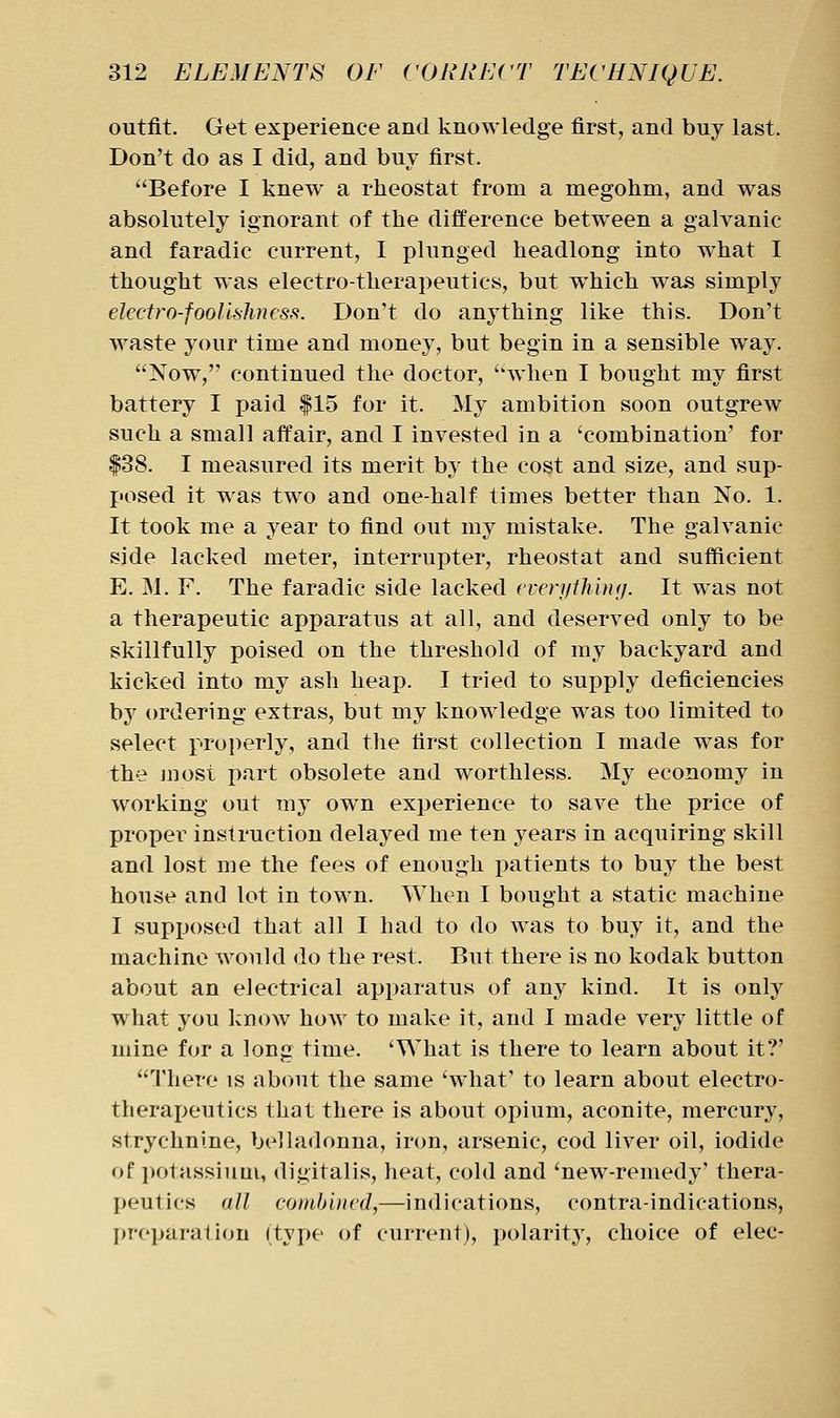 outfit. Get experience and knowledge first, and buy last. Don't do as I did, and buy first. Before I knew a rheostat from a megohm, and was absolutely ignorant of the difference between a galvanic and faradic current, I plunged headlong into what I thought was electro-therapeutics, but which was simply electro-foolishness. Don't do anything like this. Don't waste your time and money, but begin in a sensible way. Now, continued the doctor, when I bought my first battery I paid |15 for it. My ambition soon outgrew such a small affair, and I invested in a 'combination' for |38. I measured its merit by the cost and size, and sup- posed it was two and one-half times better than No. 1. It took me a year to find out my mistake. The galvanic side lacked meter, interrupter, rheostat and sufficient E. M. F. The faradic side lacked evernthimj. It was not a therapeutic apparatus at all, and deserved only to be skillfully poised on the threshold of my backyard and kicked into my ash heap. I tried to supply deficiencies by ordering extras, but my knowledge was too limited to select properly, and the first collection I made was for the juost part obsolete and worthless. My economy in working out my owm experience to save the price of proper instruction delayed me ten years in acquiring skill and lost me the fees of enough patients to buy the best house and lot in town. When I bought a static machine I supposed that all I had to do was to buy it, and the machine would do the rest. But there is no kodak button about an electrical apparatus of any kind. It is only what you know how to make it, and I made very little of mine for a long time. 'What is there to learn about it?' There is about the same 'what' to learn about electro- therapeutics that there is about opium, aconite, mercury, strychnine, belladonna, iron, arsenic, cod liver oil, iodide of i)otassium, digitalis, heat, cold and 'new-remedy' thera- peutics all combined,—indications, contraindications, prei)aration (type of current), polarit.y, choice of elec-