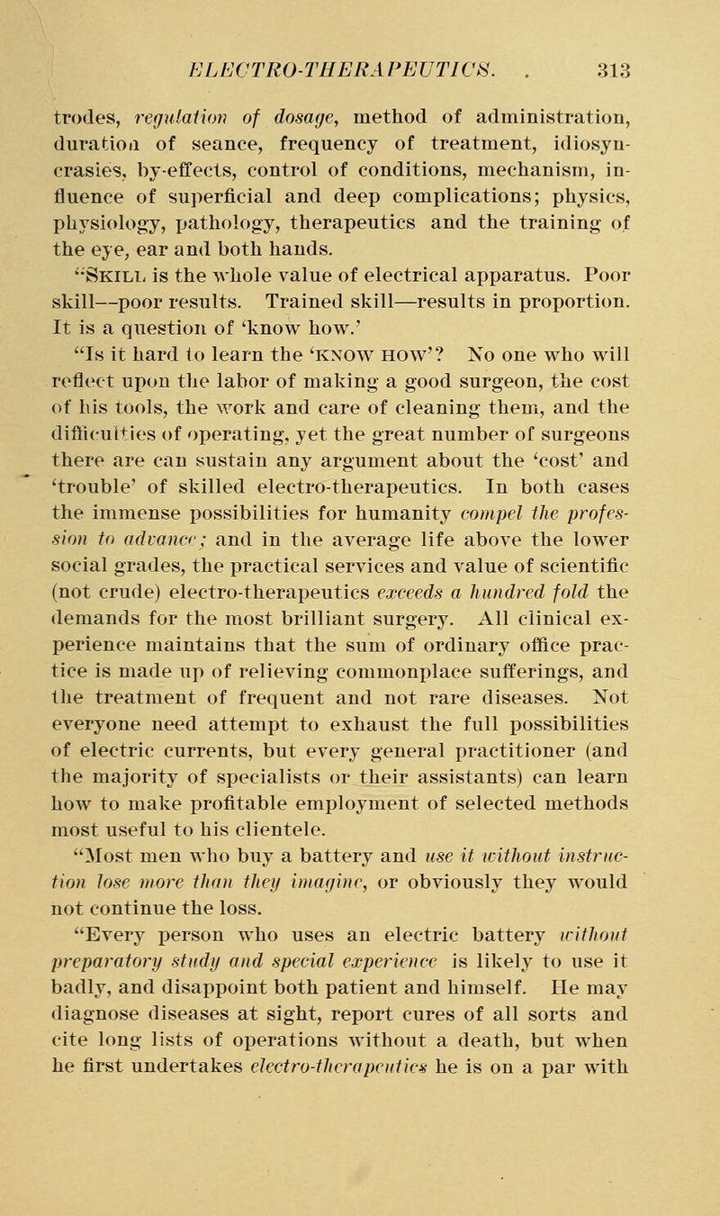 trodes, refjulaiion of dosage, method of administration, duratioii of seance, frequency of treatment, idiosyn- crasies, by-effects, control of conditions, mechanism, in- fluence of superficial and deep complications; physics, physiology, pathology, therapeutics and the training of the eye, ear and both hands. '•Skill is the whole value of electrical apparatus. Poor skill—poor results. Trained skill—results in proportion. It is a question of 'know how.' Is it hard to learn the 'know how'? No one who will reflect upon the labor of making a good surgeon, the cost of his tools, the work and care of cleaning them, and the difiicuities of operating, yet the great number of surgeons there are can sustain any argument about the 'cost' and 'trouble' of skilled electro-therapeutics. In both cases the immense possibilities for humanity compel the profes- sion to advance; and in the average life above the lower social grades, the practical services and value of scientific (not crude) electro-therapeutics exceeds a hundred fold the demands for the most brilliant surgery. All clinical ex- perience maintains that the sum of ordinary office prac- tice is made up of relieving commonplace sufferings, and the treatment of frequent and not rare diseases. Not everyone need attempt to exhaust the full possibilities of electric currents, but every general practitioner (and the majority of specialists or their assistants) can learn how to make profitable employment of selected methods most useful to his clientele. Most men who buy a battery and use it without instruc- tion lose more than they imagine, or obviously they would not continue the loss. Every person who uses an electric battery withouf preparatory study and special experience is likely to use it badly, and disappoint both patient and himself. He may diagnose diseases at sight, report cures of all sorts and cite long lists of operations without a death, but when he first undertakes electro-therapeutics he is on a par with