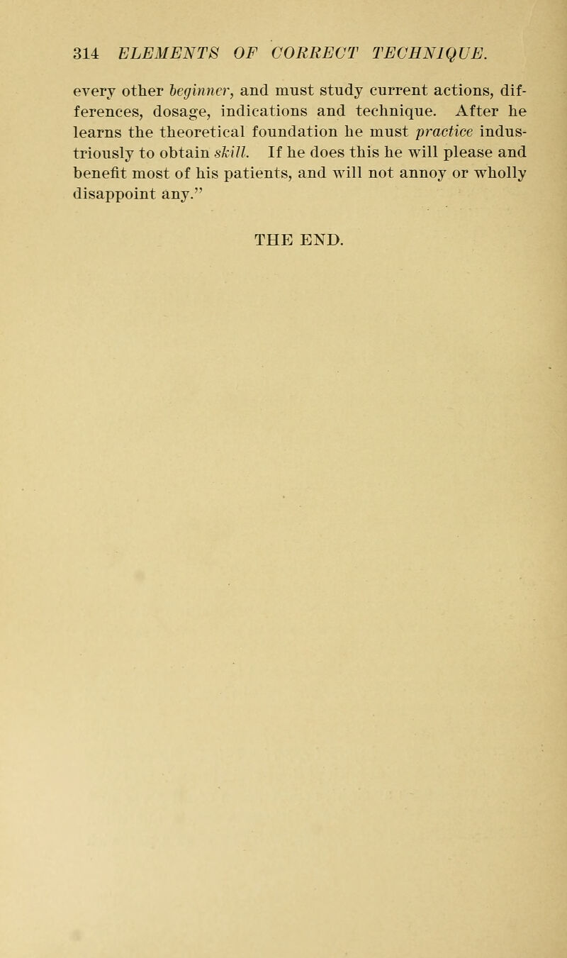 every other beginner, and must study current actions, dif- ferences, dosage, indications and technique. After he learns the theoretical foundation he must practice indus- triously to obtain skill. If he does this he will please and benefit most of his patients, and will not annoy or wholly disappoint any. THE END.